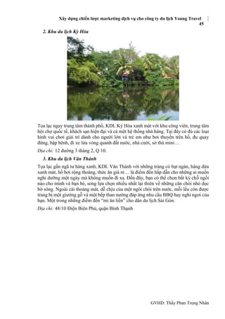 Xây dựng chiến lược marketing dịch vụ cho công ty du lịch Young Travel
45
GVHD: Thầy Phan Trọng Nhân
2. Khu du lịch Kỳ Hòa
Tọa lạc ngay trung tâm thành phố, KDL Kỳ Hòa xanh mát với khu công viên, trung tâm
hội chợ quốc tế, khách sạn hiện đại và cả một hệ thống nhà hàng. Tại đây có đủ các loại
hình vui chơi giải trí dành cho người lớn và trẻ em như bơi thuyền trên hồ, đu quay
đứng, bập bênh, đi xe lửa vòng quanh đất nước, nhà cười, sở thú mini…
Địa chỉ: 12 đường 3 tháng 2, Q 10.
3. Khu du lịch Văn Thánh
Tọa lạc gần ngã tư hàng xanh, KDL Văn Thánh với những trảng cỏ bạt ngàn, hàng dừa
xanh mát, hồ bơi rộng thoáng, thức ăn giá rẻ… là điểm đến hấp dẫn cho những ai muốn
nghỉ dưỡng một ngày mà không muốn đi xa. Đến đây, bạn có thể chọn bất kỳ chỗ ngồi
nào cho mình và bạn bè, song lựa chọn nhiều nhất lại thiên về những căn chòi nhỏ dọc
bờ sông. Ngoài cái thoáng mát, dễ chịu của một ngôi chòi trên nước, mỗi lều còn được
trang bị một giường gỗ và một bếp than nướng đáp ứng nhu cầu BBQ hay nghỉ ngơi của
bạn. Một trong những điểm đến “mì ăn liền” cho dân du lịch Sài Gòn.
Địa chỉ: 48/10 Điện Biên Phủ, quận Bình Thạnh
 