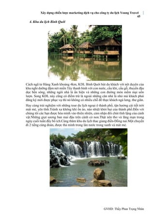 Xây dựng chiến lược marketing dịch vụ cho công ty du lịch Young Travel
45
GVHD: Thầy Phan Trọng Nhân
4. Khu du lịch Bình Quới
Cách ngã tư Hàng Xanh khoảng 4km, KDL Bình Quới hút du khách với nét duyên của
khu nghỉ dưỡng đậm nét miền Tây thanh bình với con nước, cầu khỉ, cầu gỗ, thuyền đậu
dọc bến sông, những ngôi nhà lá ẩn hiện và những con đường mòn mềm mại uốn
lượn. Song KDL này cũng có điểm trừ là ngoài những căn nhà lá nhỏ mà khách phải
đăng ký mới được phục vụ thì nó không có nhiều chỗ để thực khách ngả lưng, thư giãn.
Hay cùng trải nghiệm với những tour du lịch ngoại ô thành phố, tận hưởng cái tiết trời
mát mẻ, yên tĩnh.Tránh xa không khí ồn áo, náo nhiệt khói bụi của thành phố.Đến với
chúng tôi các bạn được hòa mình vào thiên nhiên, cảm nhận đôi chút tĩnh lặng của cảnh
vật.Những giọt sương ban mai đậu trên cành cỏ non.Thật nên thơ và lãng mạn trong
ngày cuối tuần đầy bổ ích.Cùng thăm khu du lịch thac giang điền-Đồng nai.Một chuyến
đi 2 tiếng cùng đoàn, được thả mình trong làn nước trong xanh và mát mẻ.
 