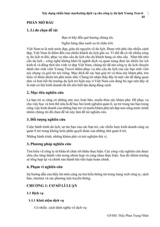 Xây dựng chiến lược marketing dịch vụ cho công ty du lịch Young Travel
45
GVHD: Thầy Phan Trọng Nhân
PHẦN MỞ ĐẦU
1, Lí do chọn đề tài
Bạn ơi hãy đến quê hương chúng tôi,
Ngắm hàng dừa xanh xa tít chân trời.
Việt Nam ta là một nước đẹp, giàu tài nguyên về du lịch. Được trời phú cho nhiều cảnh
đẹp, Việt Nam là điểm đến của nhiều khách du lịch gần xa. Vì thế đã có rất nhiều công
ty du lịch ra đời, phục vụ nhu cầu du lịch cho du khách hang có nhu cầu. Nắm bắt nhu
cầu du lịch – công nghệ không khói là ngành dịch vụ quan trọng đem lại nhiều lợi ích
kinh tế và đồng thời tôn vinh vẻ đẹp Việt Nam, chúng tôi đã mở công ty du lịch chuyên
dành cho sinh viên Young Travel nhằm phục vụ nhu cầu du lịch của các bạn sinh viên
nói chung và giới trẻ nói riêng. Mục đích để các bạn giải trí và thỏa sức khám phá, tìm
hiểu về thiên nhiên trù phú nước nhà. Chúng tôi nhận thấy đây là một vấn đề đáng quan
tâm và hơn hết thị trường du lịch trẻ hiện nay ở Việt Nam còn đang bỏ ngỏ nên đây sẽ
là một cơ hội kinh doanh rất tốt nếu biết tận dụng đúng cách.
2, Mục tiêu nghiên cứu
Là bạn trẻ ai cũng có những ước mơ, hoài bão, muốn thỏa sức khám phá. Để phục vụ
cho việc học và hơn thế nữa là để học hỏi kinh nghiệm quản lí, sự trẻ trung táo bạo trong
công việc kinh doanh của những bạn trẻ và muốn khám phá nét đẹp non sông nước mình
nhóm chúng tôi đã chọn đề tài này làm đề tài nghiên cứu.
3, Đối tượng nghiên cứu
Cuộc hành trình du lịch, sự táo bạo của các bạn trẻ, các chiến lược kinh doanh cùng sự
quản lí trẻ trung không kém phần quyết đoán của những nhà quản lí trẻ.
Những hành trình, những khám phá và trải nghiệm thú vị.
3, Phương pháp nghiên cứu
Tìm hiểu về công ty từ khâu tổ chức tới khâu thực hiện. Các công việc nghiên cứu được
chia cho từng thành viên trong nhóm họp và cùng nhau thực hiện. Sau đó nhóm trưởng
sẽ tổng hợp lại và chỉnh sửa thành bài tiểu luận hoàn chỉnh.
4, Phạm vi nghiên cứu
Sự hướng dẫn của thầy bộ môn cùng sự tìm hiểu thông tin trong trang web công ty, sách
báo, internet và các phương tiện truyền thông.
CHƯƠNG 1: CƠ SỞ LÍ LUẬN
1.1 Dịch vụ
1.1.1 Khái niệm dịch vụ
Có nhiều cách định nghĩa về dịch vụ:
 