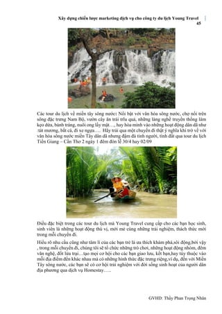 Xây dựng chiến lược marketing dịch vụ cho công ty du lịch Young Travel
45
GVHD: Thầy Phan Trọng Nhân
Các tour du lịch về miền tây sông nước: Nổi bật với văn hóa sông nước, chợ nổi trên
sông đặc trưng Nam Bộ, vườn cây ăn trái trĩu quả, những làng nghề truyền thống làm
kẹo dừa, bánh tráng, nuôi ong lấy mật…, hay hòa mình vào những hoạt động dân dã như
:tát mương, bắt cá, đi xe ngựa…. Hãy trải qua một chuyến đi thật ý nghĩa khi trở về với
văn hóa sông nước miền Tây dân dã nhưng đậm đà tình người, tình đất qua tour du lịch
Tiền Giang – Cần Thơ 2 ngày 1 đêm đón lễ 30/4 hay 02/09
Điều đặc biệt trong các tour du lịch mà Young Travel cung cấp cho các bạn học sinh,
sinh viên là những hoạt động thú vị, mới mẻ cùng những trải nghiệm, thách thức mới
trong mỗi chuyến đi.
Hiểu rõ nhu cầu cũng như tâm lí của các bạn trẻ là ưa thích khám phá,sôi động,bởi vậy
, trong mỗi chuyến đi, chúng tôi sẽ tổ chức những trò chơi, những hoạt động nhóm, đêm
văn nghệ, đốt lửa trại…tạo mọi cơ hội cho các bạn giao lưu, kết bạn,hay tùy thuộc vào
mỗi địa điểm đến khác nhau mà có những hình thức đặc trưng riệng,ví dụ, đến với Miền
Tây sông nước, các bạn sẽ có cơ hội trải nghiệm với đời sống sinh hoạt của người dân
địa phương qua dịch vụ Homestay…..
 