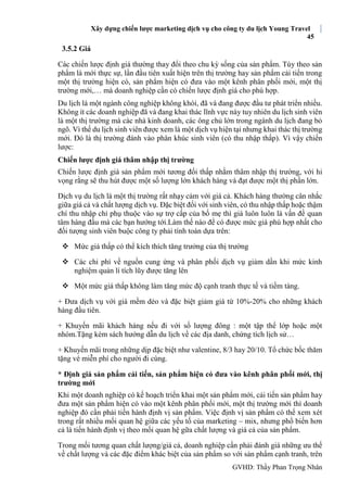 Xây dựng chiến lược marketing dịch vụ cho công ty du lịch Young Travel
45
GVHD: Thầy Phan Trọng Nhân
3.5.2 Giá
Các chiến lược định giá thường thay đổi theo chu kỳ sống của sản phẩm. Tùy theo sản
phẩm là mới thực sự, lần đầu tiên xuất hiện trên thị trường hay sản phẩm cải tiến trong
một thị trường hiện có, sản phẩm hiện có đưa vào một kênh phân phối mới, một thị
trường mới,… mà doanh nghiệp cần có chiến lược định giá cho phù hợp.
Du lịch là một ngành công nghiệp không khói, đã và đang được đầu tư phát triển nhiều.
Không ít các doanh nghiệp đã và đang khai thác lĩnh vực này tuy nhiên du lịch sinh viên
là một thị trường mà các nhà kinh doanh, các ông chủ lớn trong ngành du lịch đang bỏ
ngõ. Vì thế du lịch sinh viên được xem là một dịch vụ hiện tại nhưng khai thác thị trường
mới. Đó là thị trường đánh vào phân khúc sinh viên (có thu nhập thấp). Vì vậy chiến
lược:
Chiến lược định giá thâm nhập thị trường
Chiến lược định giá sản phẩm mới tương đối thấp nhằm thâm nhập thị trường, với hi
vọng rằng sẽ thu hút được một số lượng lớn khách hàng và đạt được một thị phần lớn.
Dịch vụ du lịch là một thị trường rất nhạy cảm với giá cả. Khách hàng thường cân nhắc
giữa giá cả và chất lượng dịch vụ. Đặc biệt đối với sinh viên, có thu nhập thấp hoặc thậm
chí thu nhập chỉ phụ thuộc vào sự trợ cấp của bố mẹ thì giá luôn luôn là vấn đề quan
tâm hàng đầu mà các bạn hướng tới.Làm thế nào để có được mức giá phù hợp nhất cho
đối tượng sinh viên buộc công ty phải tính toán dựa trên:
 Mức giá thấp có thể kích thích tăng trưởng của thị trường
 Các chi phí về nguồn cung ứng và phân phối dịch vụ giảm dần khi mức kinh
nghiệm quản lí tích lũy được tăng lên
 Một mức giá thấp không làm tăng mức độ cạnh tranh thực tế và tiềm tàng.
+ Đưa dịch vụ với giá mềm dẻo và đặc biệt giảm giá từ 10%-20% cho những khách
hàng đầu tiên.
+ Khuyến mãi khách hàng nếu đi với số lượng đông : một tập thể lớp hoặc một
nhóm.Tặng kèm sách hướng dẫn du lịch về các địa danh, chứng tích lịch sử…
+ Khuyến mãi trong những dịp đặc biệt như valentine, 8/3 hay 20/10. Tổ chức bốc thăm
tặng vé miễn phí cho người đi cùng.
* Định giá sản phẩm cải tiến, sản phẩm hiện có đưa vào kênh phân phối mới, thị
trường mới
Khi một doanh nghiệp có kế hoạch triển khai một sản phẩm mới, cải tiến sản phẩm hay
đưa một sản phẩm hiện có vào một kênh phân phối mới, một thị trường mới thì doanh
nghiệp đó cần phải tiến hành định vị sản phẩm. Việc định vị sản phẩm có thể xem xét
trong rất nhiều mối quan hệ giữa các yếu tố của marketing – mix, nhưng phổ biến hơn
cả là tiến hành định vị theo mối quan hệ gữa chất lượng và giá cả của sản phẩm.
Trong mối tương quan chất lượng/giá cả, doanh nghiệp cần phải đánh giá những ưu thế
về chất lượng và các đặc điểm khác biệt của sản phẩm so với sản phẩm cạnh tranh, trên
 