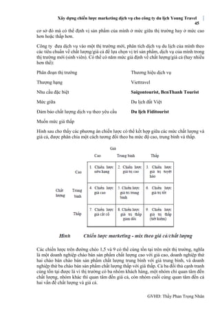 Xây dựng chiến lược marketing dịch vụ cho công ty du lịch Young Travel
45
GVHD: Thầy Phan Trọng Nhân
cơ sở đó mà có thể định vị sản phẩm của mình ở mức giữa thị trường hay ở mức cao
hơn hoặc thấp hơn.
Công ty đưa dịch vụ vào một thị trường mới, phân tích dịch vụ du lịch của mình theo
các tiêu chuẩn về chất lượng/giá cả để lựa chọn vị trí sản phẩm, dịch vụ của mình trong
thị trường mới (sinh viên). Có thể có năm mức giả định về chất lượng/giá cả (hay nhiều
hơn thế):
Phân đoạn thị trường Thương hiệu dịch vụ
Thượng hạng Viettravel
Nhu cầu đặc biệt Saigontourist, BenThanh Tourist
Mức giữa Du lịch đất Việt
Đảm bảo chất lượng dịch vụ theo yêu cầu Du lịch Fiditourist
Muốn mức giá thấp
Hình sau cho thấy các phương án chiến lược có thể kết hợp giữa các mức chất lượng và
giá cả, được phân chia một cách tương đối theo ba mức độ cao, trung bình và thấp.
Các chiến lược trên đường chéo 1,5 và 9 có thể cùng tồn tại trên một thị trường, nghĩa
là một doanh nghiệp chào bán sản phẩm chất lượng cao với giá cao, doanh nghiệp thứ
hai chào bán chào bán sản phẩm chất lượng trung bình với giá trung bình, và doanh
nghiệp thứ ba chào bán sản phẩm chất lượng thấp với giá thấp. Cả ba đối thủ cạnh tranh
cùng tồn tại được là vì thị trường có ba nhóm khách hàng, một nhóm chỉ quan tâm đến
chất lượng, nhóm khác thì quan tâm đến giá cả, còn nhóm cuối cùng quan tâm đến cả
hai vấn đề chất lượng và giá cả.
 