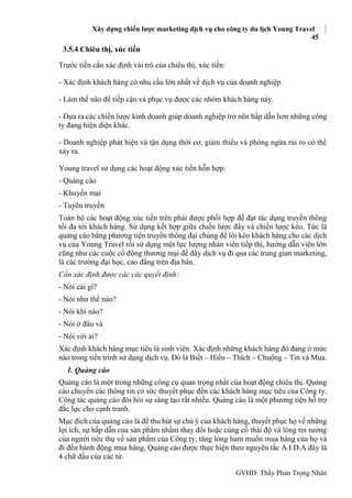 Xây dựng chiến lược marketing dịch vụ cho công ty du lịch Young Travel
45
GVHD: Thầy Phan Trọng Nhân
3.5.4 Chiêu thị, xúc tiến
Trước tiền cần xác định vài trò của chiêu thị, xúc tiến:
- Xác định khách hàng có nhu cầu lớn nhất về dịch vụ của doanh nghiệp.
- Làm thế nào để tiếp cận và phục vụ được các nhóm khách hàng này.
- Đưa ra các chiến lược kinh doanh giúp doanh nghiệp trở nên hấp dẫn hơn những công
ty đang hiện diện khác.
- Doanh nghiệp phát hiện và tận dụng thời cơ, giảm thiểu và phòng ngừa rủi ro có thể
xảy ra.
Young travel sử dụng các hoạt động xúc tiến hỗn hợp:
- Quảng cáo
- Khuyến mại
- Tuyên truyền
Toàn bộ các hoạt động xúc tiến trên phải được phối hợp để đạt tác dụng truyền thông
tối đa tới khách hàng. Sử dụng kết hợp giữa chiến lược đẩy và chiến lược kéo. Tức là
quảng cáo bằng phương tiện truyền thông đại chúng để lôi kéo khách hàng cho các dịch
vụ của Young Travel rồi sử dụng một lực lượng nhân viên tiếp thị, hướng dẫn viên lớn
cũng như các cuộc cổ động thương mại để đẩy dịch vụ đi qua các trung gian marketing,
là các trường đại học, cao đẳng trên địa bàn.
Cần xác định được các các quyết định:
- Nói cái gì?
- Nói như thế nào?
- Nói khi nào?
- Nói ở đâu và
- Nói với ai?
Xác định khách hàng mục tiêu là sinh viên. Xác định những khách hàng đó đang ở mức
nào trong tiến trình sử dụng dịch vụ. Đó là Biết – Hiểu – Thích – Chuộng – Tin và Mua.
1. Quảng cáo
Quảng cáo là một trong những công cụ quan trọng nhất của hoạt động chiêu thị. Quảng
cáo chuyển các thông tin có sức thuyết phục đến các khách hàng mục tiêu của Công ty.
Công tác quảng cáo đòi hỏi sự sáng tạo rất nhiều. Quảng cáo là một phương tiện hỗ trợ
đắc lực cho cạnh tranh.
Mục đích của quảng cáo là để thu hút sự chú ý của khách hàng, thuyết phục họ về những
lợi ích, sự hấp dẫn của sản phẩm nhằm thay đổi hoặc củng cố thái độ và lòng tin tưởng
của người tiêu thụ về sản phẩm của Công ty, tăng lòng ham muốn mua hàng của họ và
đi đến hành động mua hàng, Quảng cáo được thực hiện theo nguyên tắc A.I.D.A đây là
4 chữ đầu của các từ.
 