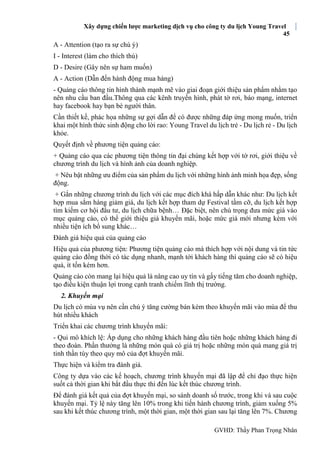 Xây dựng chiến lược marketing dịch vụ cho công ty du lịch Young Travel
45
GVHD: Thầy Phan Trọng Nhân
A - Attention (tạo ra sự chú ý)
I - Interest (làm cho thích thú)
D - Desire (Gây nên sự ham muốn)
A - Action (Dẫn đến hành động mua hàng)
- Quảng cáo thông tin hình thành mạnh mẽ vào giai đoạn giới thiệu sản phẩm nhằm tạo
nên nhu cầu ban đầu.Thông qua các kênh truyền hình, phát tờ rơi, báo mạng, internet
hay facebook hay bạn bè người thân.
Cần thiết kế, phác họa những sự gợi dẫn để có được những đáp ứng mong muốn, triển
khai một hình thức sinh động cho lời rao: Young Travel du lịch trẻ - Du lịch rẻ - Du lịch
khỏe.
Quyết định về phương tiện quảng cáo:
+ Quảng cáo qua các phương tiện thông tin đại chúng kết hợp với tờ rơi, giới thiệu về
chương trình du lịch và hình ảnh của doanh nghiệp.
+ Nêu bật những ưu điểm của sản phẩm du lịch với những hình ảnh minh họa đẹp, sống
động.
+ Gắn những chương trình du lịch với các mục đích khá hấp dẫn khác như: Du lịch kết
hợp mua sắm hàng giảm giá, du lịch kết hợp tham dự Festival tầm cỡ, du lịch kết hợp
tìm kiếm cơ hội đầu tư, du lịch chữa bệnh… Đặc biệt, nên chú trọng đưa mức giá vào
mục quảng cáo, có thể giới thiệu giá khuyến mãi, hoặc mức giá mới nhưng kèm với
nhiều tiện ích bổ sung khác…
Đánh giá hiệu quả của quảng cáo
Hiệu quả của phương tiện: Phương tiện quảng cáo mà thích hợp với nội dung và tin tức
quảng cáo đồng thời có tác dụng nhanh, mạnh tới khách hàng thì quảng cáo sẽ có hiệu
quả, ít tốn kém hơn.
Quảng cáo còn mang lại hiệu quả là nâng cao uy tín và gấy tiếng tăm cho doanh nghiệp,
tạo điều kiện thuận lợi trong cạnh tranh chiếm lĩnh thị trường.
2. Khuyến mại
Du lịch có mùa vụ nên cần chú ý tăng cường bán kèm theo khuyến mãi vào mùa để thu
hút nhiều khách
Triển khai các chương trình khuyến mãi:
- Qui mô khích lệ: Áp dụng cho những khách hàng đầu tiên hoặc những khách hàng đi
theo đoàn. Phần thưởng là những món quà có giá trị hoặc những món quà mang giá trị
tinh thần tùy theo quy mô của đợt khuyến mãi.
Thực hiện và kiểm tra đánh giá.
Công ty dựa vào các kế hoạch, chương trình khuyến mại đã lập để chỉ đạo thực hiện
suốt cả thời gian khi bắt đầu thực thi đến lúc kết thúc chương trình.
Để đánh giá kết quả của đợt khuyến mại, so sánh doanh số trước, trong khi và sau cuộc
khuyến mại. Tỷ lệ này tăng lên 10% trong khi tiến hành chương trình, giảm xuống 5%
sau khi kết thúc chương trình, một thời gian, một thời gian sau lại tăng lên 7%. Chương
 