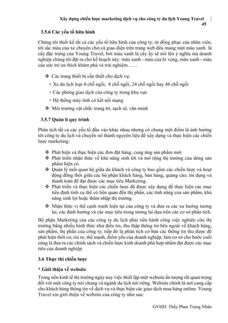 Xây dựng chiến lược marketing dịch vụ cho công ty du lịch Young Travel
45
GVHD: Thầy Phan Trọng Nhân
3.5.6 Các yếu tố hữu hình
Chúng tôi thiết kế tất cả các yếu tố hữu hình của công ty, từ đồng phục của nhân viên,
tới sắc màu của xe chuyên chở,và giao diện trên trang web đều mang một màu xanh lá
cây đặc trưng của Young Travel, bởi màu xanh lá cây ấy sẽ nói lên ý nghĩa mà doanh
nghiệp chúng tôi đặt ra cho kế hoạch này: màu xanh - màu của hi vọng, màu xanh - màu
của sức trẻ ưa thích khám phá và trải nghiệm……
 Các trang thiết bị cần thiết cho dịch vụ:
+ Xe du lịch loại 4 chỗ ngồi, 8 chỗ ngồi, 24 chỗ ngồi hay 48 chỗ ngồi
+ Các phòng giao dịch của công ty trong khu vực
+ Hệ thống máy tính có kết nối mạng
 Môi trường vật chất: trang trí, sạch sẽ, văn minh
3.5.7 Quản lí quy trình
Phân tích tất cả các yếu tố đầu vào khác nhau nhưng có chung một điểm là ảnh hưởng
tới công ty du lịch và chuyển nó thành nguyên liệu để xây dựng và thực hiện các chiến
lược marketing:
 Phát hiện và thực hiện các đơn đặt hàng, cung ứng sản phẩm mới
 Phát triển nhận thức về khả năng sinh lời và mở rộng thị trường của dòng sản
phẩm hiện có.
 Quản lý mối quan hệ giữa du khách và công ty bao gồm các chiến lược và hoạt
động đồng thời giữa các bộ phận khách hàng, bán hàng, quảng cáo, tín dụng và
thanh toán để đạt được các mục tiêu Marketing.
 Phát triển và thực hiện các chiến lược đã được xây dựng để thực hiện các mục
tiêu định tính cụ thể có liên quan đến thị phần, các tính năng của sản phẩm, khả
năng sinh lợi hoặc thâm nhập thị trường.
 Nhận thức vị thế cạnh tranh hiện tại của công ty và đưa ra các xu hướng tương
lai, các định hướng và các mục tiêu trong tương lai dựa trên các cơ sở phân tích.
Bộ phận Marketing của các công ty du lịch phải tiến hành công việc nghiên cứu thị
trường bằng nhiều hình thức như điều tra, thu thập thông tin bên ngoài về khách hàng,
sản phẩm, thị phần của công ty; tiếp đó là phân tích cơ bản các thông tin thu được để
phát hiện thời cơ, rủi ro, thế mạnh, điểm yếu của doanh nghiệp, làm cơ sở cho bước cuối
cùng là đưa ra các chính sách và chiến lược kinh doanh phù hợp nhằm đạt được các mục
tiêu của doanh nghiệp.
3.6 Thực thi chiến lược
* Giới thiệu về website
Trong nền kinh tế thị trường ngày nay việc thiết lập một website ấn tượng rất quan trọng
đối với một công ty nói chung và ngành du lịch nói riêng. Website chính là nơi cung cấp
cho khách hàng thông tin về dịch vụ và thực hiện các giao dịch mua hàng online. Young
Travel xin giới thiệu về website của công ty như sau:
 