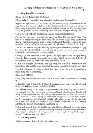 Xây dựng chiến lược marketing dịch vụ cho công ty du lịch Young Travel
45
GVHD: Thầy Phan Trọng Nhân
 Giao diện (Bố cục, màu sắc)
Bố cục của web được chia ra làm 5 phần
Đầu web (TOP): Là nơi chứa logo, slogan và một banner về doanh nghiệp.
Bộ phận không thể thiếu ở TOP là danh mục của website, chúng tôi chia ra làm 5 danh
mục: Trang chủ, các tour du lịch khác nhau, Giới thiệu, Thanh toán và Liên hệ. Đây sẽ
là nơi mang nhựng thông tin cơ bản nhất của website đã được sắp xếp theo từng nhóm
nhất định, giúp cho việc tìm kiếm thông tin trở nên nhanh chóng và dễ dàng hơn.
Giữa web (CENTRE): Là nơi chứa các tour đặc trưng, mục lục các tour
Các tour đặc trưng mang các chủ đề như Sông Nước Miền Tây, một góc Sài Gòn… Đầu
tiên, cái ấn tượng mà chúng tôi muốn mang đến cho khách hàng là hàng loạt hình ảnh
thực tế về các tour mà chúng tôi đã tổ chức, các hình ảnh được sắp xếp theo một chuỗi
nhất định và được chiếu chậm như một video clip. Kích thước mỗi ảnh là 758x324.
Trên mỗi chủ đề tour, chúng tôi đều cung cấp: thời gian diễn ra tour, phương tiện, ngày
khởi hành, địa điểm khởi hành và mức giá trọn gói cho mỗi tour nhằm mang đến sự tiện
lợi nhất cho khách hàng ghé tham quan website.
Các mục lục tour được chia ra làm 2 phần: Tour ngắn ngày và tour dài ngày. Ở đây
chúng tôi đều đưa ra các khoảng giá trọn gói, giá ở đây là khoảng, có thể chênh lệch
nhưng không nhiều tùy vào điều kiện bên khách hàng đưa ra.
Ở mỗi phía chúng tôi đều đưa ra 1 tour đặc trưng, hấn dẫn, thu hút nhiều khách nhất
trong những năm qua làm ví dụ nhằm định dạng được khung thông tin cho khách hàng.
Phía dưới phần centre là những tư vấn du lịch và tin tức sự kiện về du lịch mà công ty
muốn thông tin đến khách hàng.
Đáy web (BOTTOM)
Cũng giống như những website khác, đáy web là nơi chứa thông tin liên lạc của công
ty.
Lề trái (LEFT) và lề phải (RIGHT) là nơi để chạy các banner khuyến mãi (lễ, hè..) kích
thước 120x454 hoặc banner của website liên kết.
Màu sắc: Do chúng tôi lựa chọn phong cách trẻ trung và năng động cho nên website
của chúng tôi thuộc loại web đa màu sắc, nhưng nhìn một cách tổng quan thì màu xanh
lá cây dường như nổi bật, màu nền, chủ đạo vẫn là màu trắng, các màu chữ, chủ yếu là
xanh, đỏ và đen. Ở một số khung cần nhấn mạnh, chúng tôi có tô thêm màu vàng vừa
phải kết hợp với chữ trắng. Chúng tôi thiết kế và lực chọn màu sắc như thế này, nhằm
tạo sự thoải mái, và mát mắt cho khách hàng. Giúp họ ở lại website lâu hơn và không
cảm thấy khó chịu khi nhìn hoặc tìm kiếm thông tin.
Những hình ảnh mà chúng tôi đưa lên trang chủ, là những hình ảnh thực tế do Young
Travel chúng tôi chụp lại từ các tour, do chúng chúng tôi thực hiện những hình ảnh đa
dạng vùng miền cũng như chất lượng hình ảnh cao tạo nên sự tin tưởng cho thương hiệu
Young Travel trong mắt khách hàng.
 Nội dung website
Website httpYoung Travel.tk gồm có 6 phần cơ bản:
 