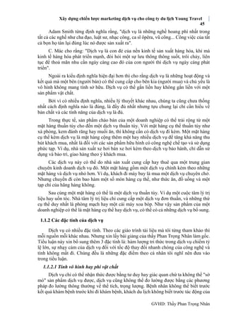 Xây dựng chiến lược marketing dịch vụ cho công ty du lịch Young Travel
45
GVHD: Thầy Phan Trọng Nhân
Adam Smith từng định nghĩa rằng, "dịch vụ là những nghề hoang phí nhất trong
tất cả các nghề như cha đạo, luật sư, nhạc công, ca sĩ ôpêra, vũ công... Công việc của tất
cả bọn họ tàn lụi đúng lúc nó được sản xuất ra".
C. Mác cho rằng: "Dịch vụ là con đẻ của nền kinh tế sản xuất hàng hóa, khi mà
kinh tế hàng hóa phát triển mạnh, đòi hỏi một sự lưu thông thông suốt, trôi chảy, liên
tục để thoả mãn nhu cần ngày càng cao đó của con người thì dịch vụ ngày càng phát
triển".
Ngoài ra kiểu định nghĩa hiện đại hơn thì cho rằng dịch vụ là những hoạt động và
kết quả mà một bên (người bán) có thể cung cấp cho bên kia (người mua) và chủ yếu là
vô hình không mang tính sở hữu. Dịch vụ có thể gắn liền hay không gắn liền với một
sản phẩm vật chất.
Bởi vì có nhiều định nghĩa, nhiều lý thuyết khác nhau, chúng ta cũng chưa thống
nhất cách định nghĩa nào là đúng, là đầy đủ nhất nhưng tựu chung lại chỉ cần hiểu về
bản chất và các tính năng của dịch vụ là đủ.
Trong thực tế, sản phẩm chào bán của một doanh nghiệp có thể trải rộng từ một
mặt hàng thuần túy cho đến một dịch vụ thuần túy. Với mặt hàng cụ thể thuần túy như
xà phòng, kem đánh răng hay muối ăn, thì không cần có dịch vụ đi kèm. Một mặt hàng
cụ thể kèm dịch vụ là mặt hàng cộng thêm một hay nhiều dịch vụ để tăng khả năng thu
hút khách mua, nhất là đối với các sản phẩm hữu hình có công nghệ chế tạo và sử dụng
phức tạp. Ví dụ, nhà sản xuất xe hơi bán xe hơi kèm theo dịch vụ bảo hành, chỉ dẫn sử
dụng và bảo trì, giao hàng theo ý khách mua.
Các dịch vụ này có thể do nhà sản xuất cung cấp hay thuê qua một trung gian
chuyên kinh doanh dịch vụ đó. Một mặt hàng gồm một dịch vụ chính kèm theo những
mặt hàng và dịch vụ nhỏ hơn. Ví dụ, khách đi máy bay là mua một dịch vụ chuyên chở.
Nhưng chuyến đi còn bao hàm một số món hàng cụ thể, như thức ăn, đồ uống và một
tạp chí của hãng hàng không.
Sau cùng một mặt hàng có thể là một dịch vụ thuần túy. Ví dụ một cuộc tâm lý trị
liệu hay uốn tóc. Nhà tâm lý trị liệu chỉ cung cấp một dịch vụ đơn thuần, và những thứ
cụ thể duy nhất là phòng mạch hay một cái máy xoa bóp. Như vậy sản phẩm của một
doanh nghiệp có thể là mặt hàng cụ thể hay dịch vụ, có thể có cả những dịch vụ bổ sung.
1.1.2 Các đặc tính của dịch vụ
Dịch vụ có nhiều đặc tính. Theo các giáo trình tài liệu mà tôi từng tham khảo thì
mỗi nguồn mỗi khác nhau. Nhưng xin lấy bài giảng của thầy Phan Trọng Nhân làm gốc.
Tiểu luận này xin bổ sung thêm 3 đặc tính là: hàm lượng tri thức trong dịch vụ chiếm tỷ
lệ lớn, sự nhạy cảm của dịch vụ đối với tốc độ thay đổi nhanh chóng của công nghệ và
tính không mất đi. Chúng đều là những đặc điểm theo cá nhân tôi nghĩ nên đưa vào
trong tiểu luận.
1.1.2.1 Tính vô hình hay phi vật chất
Dịch vụ chỉ có thể nhận thức được bằng tư duy hay giác quan chứ ta không thể "sờ
mó" sản phẩm dịch vụ được, dịch vụ cũng không thể đo lường được bằng các phương
pháp đo lường thông thường về thể tích, trọng lượng. Bệnh nhân không thể biết trước
kết quả khám bệnh trước khi đi khám bệnh, khách du lịch không biết trước tác động của
 