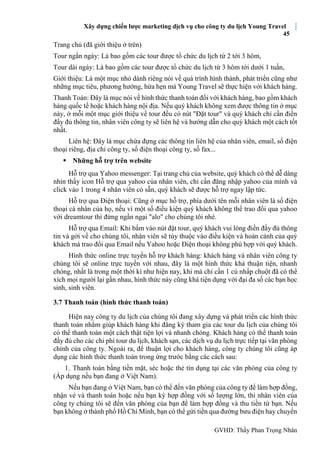Xây dựng chiến lược marketing dịch vụ cho công ty du lịch Young Travel
45
GVHD: Thầy Phan Trọng Nhân
Trang chủ (đã giới thiệu ở trên)
Tour ngắn ngày: Là bao gồm các tour được tổ chức du lịch từ 2 tới 3 hôm,
Tour dài ngày: Là bao gồm các tour được tổ chức du lịch từ 3 hôm tới dưới 1 tuần,
Giới thiệu: Là một mục nhỏ dành riêng nói về quá trình hình thành, phát triển cũng như
những mục tiêu, phương hướng, hứa hẹn mà Young Travel sẽ thực hiện với khách hàng.
Thanh Toán: Đây là mục nói về hình thức thanh toán đối với khách hàng, bao gồm khách
hàng quốc tế hoặc khách hàng nội địa. Nếu quý khách không xem được thông tin ở mục
này, ở mỗi một mục giới thiệu về tour đều có nút "Đặt tour" và quý khách chỉ cần điền
đầy đủ thông tin, nhân viên công ty sẽ liên hệ và hướng dẫn cho quý khách một cách tốt
nhất.
Liên hệ: Đây là mục chứa đựng các thông tin liên hệ của nhân viên, email, số điện
thoại riêng, địa chỉ công ty, số điện thoại công ty, số fax...
 Những hỗ trợ trên website
Hỗ trợ qua Yahoo messenger: Tại trang chủ của website, quý khách có thể dễ dàng
nhìn thấy icon Hỗ trợ qua yahoo của nhân viên, chỉ cần đăng nhập yahoo của mình và
click vào 1 trong 4 nhân viên có sẵn, quý khách sẽ được hỗ trợ ngay lập tức.
Hỗ trợ qua Điện thoại: Cũng ở mục hỗ trợ, phía dưới tên mỗi nhân viên là số điện
thoại cá nhân của họ, nếu vì một số điều kiện quý khách không thể trao đổi qua yahoo
với dreamtour thì đừng ngần ngại "alo" cho chúng tôi nhé.
Hỗ trợ qua Email: Khi bấm vào nút đặt tour, quý khách vui lòng điền đầy đủ thông
tin và gởi về cho chúng tôi, nhân viên sẽ tùy thuộc vào điều kiện và hoàn cảnh của quý
khách mà trao đổi qua Email nếu Yahoo hoặc Điện thoại không phù hợp với quý khách.
Hình thức online trực tuyến hỗ trợ khách hàng: khách hàng và nhân viên công ty
chúng tôi sẽ online trực tuyến với nhau, đây là một hình thức khá thuận tiện, nhanh
chóng, nhất là trong một thời kì như hiện nay, khi mà chỉ cần 1 cú nhấp chuột đã có thể
xích mọi người lại gần nhau, hình thức này cũng khá tiện dụng với đại đa số các bạn học
sinh, sinh viên.
3.7 Thanh toán (hình thức thanh toán)
Hiện nay công ty du lịch của chúng tôi đang xây dựng và phát triển các hình thức
thanh toán nhằm giúp khách hàng khi đăng ký tham gia các tour du lịch của chúng tôi
có thể thanh toán một cách thật tiện lợi và nhanh chóng. Khách hàng có thể thanh toán
đầy đủ cho các chi phí tour du lịch, khách sạn, các dịch vụ du lịch trực tiếp tại văn phòng
chính của công ty. Ngoài ra, để thuận lợi cho khách hàng, công ty chúng tôi cũng áp
dụng các hình thức thanh toán trong ứng trước bằng các cách sau:
1. Thanh toán bằng tiền mặt, séc hoặc thẻ tín dụng tại các văn phòng của công ty
(Áp dụng nếu bạn đang ở Việt Nam).
Nếu bạn đang ở Việt Nam, bạn có thể đến văn phòng của công ty để làm hợp đồng,
nhận vé và thanh toán hoặc nếu bạn ký hợp đồng với số lượng lớn, thì nhân viên của
công ty chúng tôi sẽ đến văn phòng của bạn để làm hợp đồng và thu tiền từ bạn. Nếu
bạn không ở thành phố Hồ Chí Minh, bạn có thể gửi tiền qua đường bưu điện hay chuyển
 