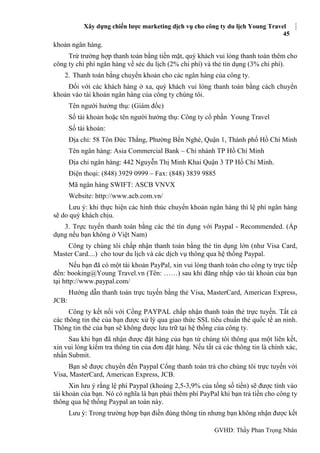 Xây dựng chiến lược marketing dịch vụ cho công ty du lịch Young Travel
45
GVHD: Thầy Phan Trọng Nhân
khoản ngân hàng.
Trừ trường hợp thanh toán bằng tiền mặt, quý khách vui lòng thanh toán thêm cho
công ty chi phí ngân hàng về séc du lịch (2% chi phí) và thẻ tín dụng (3% chi phí).
2. Thanh toán bằng chuyển khoản cho các ngân hàng của công ty.
Đối với các khách hàng ở xa, quý khách vui lòng thanh toán bằng cách chuyển
khoản vào tài khoản ngân hàng của công ty chúng tôi.
Tên người hưởng thụ: (Giám đốc)
Số tài khoản hoặc tên người hưởng thụ: Công ty cổ phần Young Travel
Số tài khoản:
Địa chỉ: 58 Tôn Đức Thắng, Phường Bến Nghé, Quận 1, Thành phố Hồ Chí Minh
Tên ngân hàng: Asia Commercial Bank – Chi nhánh TP Hồ Chí Minh
Địa chỉ ngân hàng: 442 Nguyễn Thị Minh Khai Quận 3 TP Hồ Chí Minh.
Điện thoại: (848) 3929 0999 – Fax: (848) 3839 9885
Mã ngân hàng SWIFT: ASCB VNVX
Website: http://www.acb.com.vn/
Lưu ý: khi thực hiện các hình thúc chuyển khoản ngân hàng thì lệ phí ngân hàng
sẽ do quý khách chịu.
3. Trực tuyến thanh toán bằng các thẻ tín dụng với Paypal - Recommended. (Áp
dụng nếu bạn không ở Việt Nam)
Công ty chúng tôi chấp nhận thanh toán bằng thẻ tín dụng lớn (như Visa Card,
Master Card....) cho tour du lịch và các dịch vụ thông qua hệ thống Paypal.
Nếu bạn đã có một tài khoản PayPal, xin vui lòng thanh toán cho công ty trực tiếp
đến: booking@Young Travel.vn (Tên: ……) sau khi đăng nhập vào tài khoản của bạn
tại http://www.paypal.com/
Hướng dẫn thanh toán trực tuyến bằng thẻ Visa, MasterCard, American Express,
JCB:
Công ty kết nối với Cổng PAYPAL chấp nhận thanh toán thẻ trực tuyến. Tất cả
các thông tin thẻ của bạn được xử lý qua giao thức SSL tiêu chuẩn thẻ quốc tế an ninh.
Thông tin thẻ của bạn sẽ không được lưu trữ tại hệ thống của công ty.
Sau khi bạn đã nhận được đặt hàng của bạn từ chúng tôi thông qua một liên kết,
xin vui lòng kiểm tra thông tin của đơn đặt hàng. Nếu tất cả các thông tin là chính xác,
nhấn Submit.
Bạn sẽ được chuyển đến Paypal Cổng thanh toán trả cho chúng tôi trực tuyến với
Visa, MasterCard, American Express, JCB.
Xin lưu ý rằng lệ phí Paypal (khoảng 2,5-3,9% của tổng số tiền) sẽ được tính vào
tài khoản của bạn. Nó có nghĩa là bạn phải thêm phí PayPal khi bạn trả tiền cho công ty
thông qua hệ thống Paypal an toàn này.
Lưu ý: Trong trường hợp bạn điền đúng thông tin nhưng bạn không nhận được kết
 