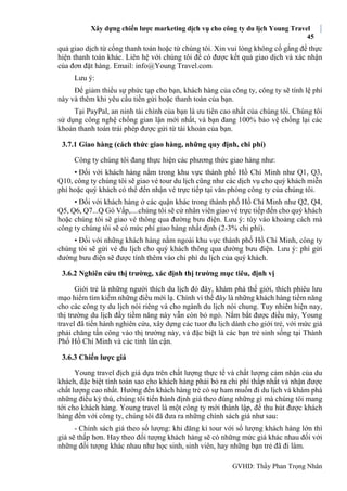 Xây dựng chiến lược marketing dịch vụ cho công ty du lịch Young Travel
45
GVHD: Thầy Phan Trọng Nhân
quả giao dịch từ cổng thanh toán hoặc từ chúng tôi. Xin vui lòng không cố gắng để thực
hiện thanh toán khác. Liên hệ với chúng tôi để có được kết quả giao dịch và xác nhận
của đơn đặt hàng. Email: info@Young Travel.com
Lưu ý:
Để giảm thiểu sự phức tạp cho bạn, khách hàng của công ty, công ty sẽ tính lệ phí
này và thêm khi yêu cầu tiền gửi hoặc thanh toán của bạn.
Tại PayPal, an ninh tài chính của bạn là ưu tiên cao nhất của chúng tôi. Chúng tôi
sử dụng công nghệ chống gian lận mới nhất, và bạn đang 100% bảo vệ chống lại các
khoản thanh toán trái phép được gửi từ tài khoản của bạn.
3.7.1 Giao hàng (cách thức giao hàng, những quy định, chi phí)
Công ty chúng tôi đang thực hiện các phương thức giao hàng như:
• Đối với khách hàng nằm trong khu vực thành phố Hồ Chí Minh như Q1, Q3,
Q10, công ty chúng tôi sẽ giao vé tour du lịch cũng như các dịch vụ cho quý khách miễn
phí hoặc quý khách có thể đến nhận vé trực tiếp tại văn phòng công ty của chúng tôi.
• Đối với khách hàng ở các quận khác trong thành phố Hồ Chí Minh như Q2, Q4,
Q5, Q6, Q7...Q Gò Vấp,....chúng tôi sẽ cử nhân viên giao vé trực tiếp đến cho quý khách
hoặc chúng tôi sẽ giao vé thông qua đường bưu điện. Lưu ý: tùy vào khoảng cách mà
công ty chúng tôi sẽ có mức phí giao hàng nhất định (2-3% chi phí).
• Đối với những khách hàng nằm ngoài khu vực thành phố Hồ Chí Minh, công ty
chúng tôi sẽ gửi vé du lịch cho quý khách thông qua đường bưu điện. Lưu ý: phí gửi
đường bưu điện sẽ được tính thêm vào chi phí du lịch của quý khách.
3.6.2 Nghiên cứu thị trường, xác định thị trường mục tiêu, định vị
Giới trẻ là những người thích du lịch đó đây, khám phá thế giới, thích phiêu lưu
mạo hiểm tìm kiếm những điều mới lạ. Chính vì thế đây là những khách hàng tiềm năng
cho các công ty du lịch nói riêng và cho ngành du lịch nói chung. Tuy nhiên hiện nay,
thị trường du lịch đầy tiềm năng này vẫn còn bỏ ngỏ. Nắm bắt được điều này, Young
travel đã tiến hành nghiên cứu, xây dựng các tuor du lịch dành cho giới trẻ, với mức giá
phải chăng tấn công vào thị trường này, và đặc biệt là các bạn trẻ sinh sống tại Thành
Phố Hồ Chí Minh và các tỉnh lân cận.
3.6.3 Chiến lược giá
Young travel địch giá dựa trên chất lượng thực tế và chất lượng cảm nhận của du
khách, đặc biệt tính toán sao cho khách hàng phải bỏ ra chi phí thấp nhất và nhận được
chất lượng cao nhất. Hướng đến khách hàng trẻ có sự ham muốn đi du lịch và khám phá
những điều kỳ thú, chúng tôi tiến hành định giá theo đúng những gì mà chúng tôi mang
tới cho khách hàng. Young travel là một công ty mới thành lập, để thu hút được khách
hàng đến với công ty, chúng tôi đã đưa ra những chính sách giá như sau:
- Chính sách giá theo số lượng: khi đăng kí tour với số lượng khách hàng lớn thì
giá sẽ thấp hơn. Hay theo đối tượng khách hàng sẽ có những mức giá khác nhau đối với
những đối tượng khác nhau như học sinh, sinh viên, hay những bạn trẻ đã đi làm.
 
