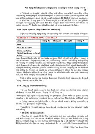 Xây dựng chiến lược marketing dịch vụ cho công ty du lịch Young Travel
45
GVHD: Thầy Phan Trọng Nhân
- Chính sách giảm giá, chiết giá: những khách hàng mua với số lượng lớn, những
khách hàng thường xuyên hay các trường học tổ chức các tour du lịch cho học sinh, sinh
viên không những được giảm giá mà còn có những ưu đãi đặc biệt như kèm quà tặng,…
- Mặt khác, Young travel còn thường xuyên xem xét và định lại các mức giá của
các dịch vụ đang cung cấp nhằm đảm bảo rằng nó luôn phù hợp với thực tế của thị
trường hiện tại. Ví dụ như thay đổi chính sách giá trong những dịp lễ, Tết,…
3.6.4 Hoạch định các công cụ Internet Marketing
Ngày nay khi công nghệ thông tin ngày càng phát triển thì việc truyền thông qua
mạng Internet là nhu cầu tất yếu. Ngày nay đồng hành với việc một công ty ra đời là
một website của công ty cũng được tạo ra nhằm cung cấp cho khách hàng những thông
tin về công ty, những phản hồi, thắc mắc giúp công ty khắc phục những thiếu sót của
mình. Internet là công cụ tiện lợi nhất để truyền tải thông tin, hình ảnh về doanh nghiệp,
bên cạnh đó những phản hồi, yêu cầu của khách hàng sẽ được cung cấp với tốc độ nhanh
nhất không chỉ đến một vài người, mà tới hàng triệu người trên cả thế giới. Các công cụ
Internet Marketing chính là các công cụ đắc lực nhất hỗ trợ cho việc quản bá thương
hiệu, sản phẩm công ty đến với khách hàng.
Một số công cụ chủ yêu thường dung như: Website chính của công ty, E-mail,
Quảng cáo trục tuyến, diễn đàn…
3.6.5 Công cụ Internet marketing
Từ việc hoạch định, công ty tiến hành xây dựng các chương trình Internet
Marketing cho các dịch vụ của công ty với nội dung sau:
- Quảng cáo trực tuyến: đăng các thông tin quảng cáo về sản phẩm du lịch và dịch vụ
của công ty lên website của công ty và lên các website khác để giới thiệu tới khách hàng.
- Quảng cáo trực tuyến luôn diễn ra liên tục, nhanh nhạy và không mất nhiều chi
phí như việc quảng cáo truyền thống.
Thư điện tử (E-mail): gửi các thông tin về công ty, tour du lịch, các dịch vụ cho
khách hàng.
* Thiết kế nội dung email:
- Thư chúc tết vào dịp lễ tết, Thư chúc mừng sinh nhật khách hàng các ngày sinh
nhật khách hàng, Thư cảm ơn với các khách hàng đã tham gia tour du lịch của Young
Travel. Thư giới thiệu các tour mới hấp dẫn trong các dịp lễ tết, nghỉ hè và khuyến mãi/
Thời gian thực hiện: liên tục trong cả năm (mỗi địa chỉ email nhận khoảng 4mail/năm)
KẾ HOẠCH E-MARKETING TỔNG QUAN
Công cụ Tháng 06 Tháng 07 Tháng 08 Tháng 9-11
SEO
Print Ad, Banner
Email Marketing
Digital Marketing – Social
Media
 