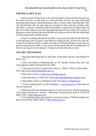 Xây dựng chiến lược marketing dịch vụ cho công ty du lịch Young Travel
45
GVHD: Thầy Phan Trọng Nhân
CHƯƠNG 4: KẾT LUẬN
Công ty du lịch Young travel từ lúc mới hình thành và phát triển đến tận hôm nay
bên cạnh sự nỗ lực của ban quản lý và đội ngũ nhân viên thì việc chọn chiến thuật
marketing đúng hướng và phù hợp đã giúp công ty có được thành công nhất định. Nhờ
việc nắm bắt được nhu cầu ngày càng cao của giới trẻ công ty đã đưa ra những chiến
lược định vị, Internet marketing nhằm thu hút được sự quan tâm của khách hàng. Để
giới trẻ có được những sự lựa chọn đúng đắn đáp ứng nhu cầu, công ty đã và đang cố
gắng đưa ra nhiều chương trình mới hấp dẫn hơn, những ưu đãi thu hút hơn nhằm phục
vụ tối đa mong muốn của khách hàng.
Young travel đang phấn đấu để trở thành sự lựa chọn hàng đầu của du khách khi
có dịp nghỉ ngơi, giải tỏa áp lực, căng thẳng sau những giờ học, giờ làm việc mệt mỏi.
Young travel ngày nay đã tốt và ngày mai cũng sẽ tốt hơn để phù hợp với nhu cầu của
giới trẻ trong cả nước. Chính vì vậy, các bạn trẻ hãy nhanh chân đến với những dịch vụ
tiện ích của công ty du lịch chúng tôi. Young travel luôn chào đón các bạn!
TÀI LIỆU THAM KHẢO
1. Bài giảng Marketing dịch vụ, thầy Phan Trọng Nhân, đại học Công Nghiệp TP
HCM, 2013.
2. Giáo trình Quản trị Marketing dịch vụ, TS. Nguyễn Thượng Thái, Học viện
Công nghệ bưu chính viễn thông Hà Nội, 2007.
3. Tổng quan lý thuyết về ngành kinh tế dịch vụ - Phần 1, ThS.Cao Minh Nghĩa –
VKT, http://www.hids.hochiminhcity.gov.vn
4. Khái niệm về dịch vụ, http://www.365ngay.com.vn
5. Marketing dịch vụ, Thiều Kim Trọng, http://thieukimtrong.wordpress.com
6. Định nghĩa về dịch vụ, Wikipedia Tiếng Việt, http://vi.wikipedia.org
7. 7P cho marketing dịch vụ, DNA Branding – www.dna.com.vn, Tham khảo bài
viết của Arpan Kar
8. Phân tích chiến lược Marketing dịch vụ của Sài Gòn Tourist, Nhóm 4-marketing
3-k34, Khoa Thương mại – Du lịch – Marketing, Trường Đại học Kinh tế TP Hồ Chí
Minh, 9/2011, http://luanvan.net.vn/
9. Tiểu luận Hoạt động cung cấp dịch vụ du lịch tại công ty TNHH một thành viên
dịch vụ du lịch Bến Thành, Nhóm 5, http://luanvan.net.vn/
 
