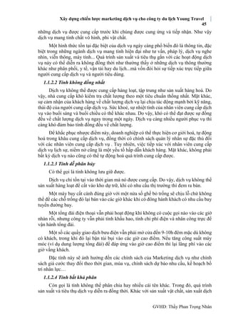 Xây dựng chiến lược marketing dịch vụ cho công ty du lịch Young Travel
45
GVHD: Thầy Phan Trọng Nhân
những dịch vụ được cung cấp trước khi chúng được cung ứng và tiếp nhận. Như vậy
dịch vụ mang tính chất vô hình, phi vật chất.
Một hình thức tồn tại đặc biệt của dịch vụ ngày càng phổ biến đó là thông tin, đặc
biệt trong những ngành dịch vụ mang tính hiện đại như tư vấn, pháp lý, dịch vụ nghe
nhìn, viễn thông, máy tính... Quá trình sản xuất và tiêu thụ gắn với các hoạt động dịch
vụ này có thể diễn ra không đồng thời như thường thấy ở những dịch vụ thông thường
khác như phân phối, y tế, vận tải hay du lịch...mà vốn đòi hỏi sự tiếp xúc trực tiếp giữa
người cung cấp dịch vụ và người tiêu dùng.
1.1.2.2 Tính không đồng nhất
Dịch vụ không thể được cung cấp hàng loạt, tập trung như sản xuất hàng hoá. Do
vậy, nhà cung cấp khó kiểm tra chất lượng theo một tiêu chuẩn thống nhất. Mặt khác,
sự cảm nhận của khách hàng về chất lượng dịch vụ lại chịu tác động mạnh bởi kỹ năng,
thái độ của người cung cấp dịch vụ. Sức khoẻ, sự nhiệt tình của nhân viên cung cấp dịch
vụ vào buổi sáng và buổi chiều có thể khác nhau. Do vậy, khó có thể đạt được sự đồng
đều về chất lượng dịch vụ ngay trong một ngày. Dịch vụ càng nhiều người phục vụ thì
càng khó đảm bảo tính đồng đều về chất lượng.
Để khắc phục nhược điểm này, doanh nghiệp có thể thực hiện cơ giới hoá, tự động
hoá trong khâu cung cấp dịch vụ, đồng thời có chính sách quản lý nhân sự đặc thù đối
với các nhân viên cung cấp dịch vụ . Tuy nhiên, việc tiếp xúc với nhân viên cung cấp
dịch vụ lịch sự, niềm nở cũng là một yếu tố hấp dẫn khách hàng. Mặt khác, không phải
bất kỳ dịch vụ nào cũng có thể tự động hoá quá trình cung cấp được.
1.1.2.3 Tính dễ phân hủy
Có thể gọi là tính không lưu giữ được.
Dịch vụ chỉ tồn tại vào thời gian mà nó được cung cấp. Do vậy, dịch vụ không thể
sản xuất hàng loạt để cất vào kho dự trữ, khi có nhu cầu thị trường thì đem ra bán.
Một máy bay cất cánh đúng giờ với một nửa số ghế bỏ trống sẽ chịu lỗ chứ không
thể để các chỗ trống đó lại bán vào các giờ khác khi có đông hành khách có nhu cầu bay
tuyến đường bay.
Một tổng đài điện thoại vẫn phải hoạt động khi không có cuộc gọi nào vào các giờ
nhàn rỗi, nhưng công ty vẫn phải tính khấu hao, tính chi phí điện và nhân công trực để
vận hành tổng đài.
Một số các quầy giao dịch bưu điện vẫn phải mở cửa đến 9-10h đêm mặc dù không
có khách, trong khi đó lại bận túi bụi vào các giờ cao điểm. Nếu tăng công suất máy
móc (ví dụ dung lượng tổng đài) để đáp ứng vào giờ cao điểm thì lại lãng phí vào các
giờ vắng khách.
Đặc tính này sẽ ảnh hưởng đến các chính sách của Marketing dịch vụ như chính
sách giá cước thay đổi theo thời gian, mùa vụ, chính sách dự báo nhu cầu, kế hoạch bố
trí nhân lực…
1.1.2.4 Tính bất khả phân
Còn gọi là tính không thể phân chia hay nhiều cái tên khác. Trong đó, quá trình
sản xuất và tiêu thụ dịch vụ diễn ra đồng thời. Khác với sản xuất vật chất, sản xuất dịch
 