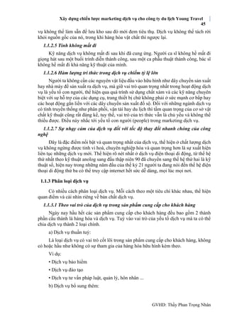 Xây dựng chiến lược marketing dịch vụ cho công ty du lịch Young Travel
45
GVHD: Thầy Phan Trọng Nhân
vụ không thể làm sẵn để lưu kho sau đó mới đem tiêu thụ. Dịch vụ không thể tách rời
khỏi nguồn gốc của nó, trong khi hàng hóa vật chất thì ngược lại.
1.1.2.5 Tính không mất đi
Kỹ năng dịch vụ không mất đi sau khi đã cung ứng. Người ca sĩ không hề mất đi
giọng hát sau một buổi trình diễn thành công, sau một ca phẫu thuật thành công, bác sĩ
không hề mất đi khả năng kỹ thuật của mình.
1.1.2.6 Hàm lượng tri thức trong dịch vụ chiếm tỷ lệ lớn
Người ta không cần các nguyên vật liệu đầu vào hữu hình như dây chuyền sản xuất
hay nhà máy để sản xuất ra dịch vụ, mà giữ vai trò quan trọng nhất trong hoạt động dịch
vụ là yếu tố con người, thể hiện qua quá trình sử dụng chất xám và các kỹ năng chuyên
biệt với sự hỗ trợ của các dụng cụ, trang thiết bị chứ không phải ở sức mạnh cơ bắp hay
các hoạt động gắn liền với các dây chuyền sản xuất đồ sộ. Ðối với những ngành dịch vụ
có tính truyền thống như phân phối, vận tải hay du lịch thì tầm quan trọng của cơ sở vật
chất kỹ thuật cũng rất đáng kể, tuy thế, vai trò của tri thức vẫn là chủ yếu và không thể
thiếu được. Điều này nhắc tới yếu tố con người (people) trong marketing dịch vụ.
1.1.2.7 Sự nhạy cảm của dịch vụ đối với tốc độ thay đổi nhanh chóng của công
nghệ
Ðây là đặc điểm nổi bật và quan trọng nhất của dịch vụ, thể hiện ở chất lượng dịch
vụ không ngừng được tinh vi hoá, chuyên nghiệp hóa và quan trọng hơn là sự xuất hiện
liên tục những dịch vụ mới. Thể hiện rõ nét nhất ở dịch vụ điện thoại di động, từ thế hệ
thứ nhất theo kỹ thuật anolog sang đầu thập niên 90 đã chuyển sang thế hệ thứ hai là kỹ
thuật số, hiện nay trong những năm đầu của thế kỷ 21 người ta đang nói đến thế hệ điện
thoại di động thứ ba có thể truy cập internet hết sức dễ dàng, mọi lúc mọi nơi.
1.1.3 Phân loại dịch vụ
Có nhiều cách phân loại dịch vụ. Mỗi cách theo một tiêu chí khác nhau, thể hiện
quan điểm và cái nhìn riêng về bản chất dịch vụ.
1.1.3.1 Theo vai trò của dịch vụ trong sản phẩm cung cấp cho khách hàng
Ngày nay hầu hết các sản phẩm cung cấp cho khách hàng đều bao gồm 2 thành
phần cấu thành là hàng hóa và dịch vụ. Tuỳ vào vai trò của yếu tố dịch vụ mà ta có thể
chia dịch vụ thành 2 loại chính.
a) Dịch vụ thuần tuý:
Là loại dịch vụ có vai trò cốt lõi trong sản phẩm cung cấp cho khách hàng, không
có hoặc hầu như không có sự tham gia của hàng hóa hữu hình kèm theo.
Ví dụ:
• Dịch vụ bảo hiểm
• Dịch vụ đào tạo
• Dịch vụ tư vấn pháp luật, quản lý, hôn nhân ...
b) Dịch vụ bổ sung thêm:
 