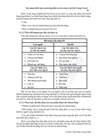 Xây dựng chiến lược marketing dịch vụ cho công ty du lịch Young Travel
45
GVHD: Thầy Phan Trọng Nhân
Dịch vụ bổ sung (Additional Services) là các dịch vụ cung cấp thêm cho khách
hàng (ngoài dịch vụ chính hoặc hàng hóa chính) làm tăng thêm lợi ích cho khách hàng,
tăng khả năng cạnh tranh cho nhà cung cấp dịch vụ.
Ví dụ:
• Dịch vụ tư vấn cho khách hàng lựa chọn khi bán hàng
• Dịch vụ khách hàng (Customer Service)
1.1.3.2 Theo đối tượng trực tiếp của dịch vụ
Theo đối tượng trực tiếp của dịch vụ, ta có 4 loại dịch vụ như trên hình sau:
Đối với các dịch vụ tác động vào con người, cần có sự tham gia của con người
(khách hàng) trong suốt quá trình cung cấp dịch vụ. Do đó, mối quan hệ giữa người cung
cấp và người hưởng thụ dịch vụ đóng vai trò rất quan trọng, quyết định đến sự thành bại
của dịch vụ. Đây là loại dịch vụ tiếp xúc cao (high contact services).
1.1.3.3 Theo mức độ hữu hình của sản phẩm dành cho khách hàng
• Những vật phẩm hữu hình kèm theo cung cấp cho khách hàng
• Môi trường vật lý trong đó quá trình tiêu dùng dịch vụ xảy ra (nơi chốn, trang
thiết bị, người cung cấp dịch vụ)
• Các yếu tố hữu hình khác hiện diện trong quá trình cung cấp dịch vụ (Ví dụ như
quá trình tạo ra dịch vụ...)
Dịch vụ ăn uống bao gồm thức ăn là các vật phẩm cung cấp cho thực khách. Đây
là loại sản phẩm hỗn hợp cả yếu tố vô hình và hữu hình. Do vậy, cần sử dụng lợi thế của
yếu tố hữu hình để tác động tích cực tới tâm lý khách hàng.
 