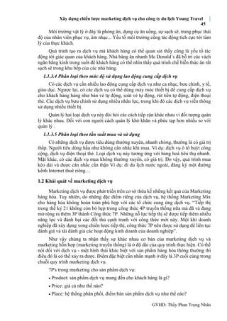 Xây dựng chiến lược marketing dịch vụ cho công ty du lịch Young Travel
45
GVHD: Thầy Phan Trọng Nhân
Môi trường vật lý ở đây là phòng ăn, dụng cụ ăn uống, sự sạch sẽ, trang phục thái
độ của nhân viên phục vụ, âm nhạc... Yếu tố môi trường cũng tác động tích cực tới tâm
lý của thực khách.
Quá trình tạo ra dịch vụ mà khách hàng có thể quan sát thấy cũng là yếu tố tác
động tới giác quan của khách hàng. Nhà hàng ăn nhanh Mc Donald’s đã bỗ trí các vách
ngăn bằng kính trong suốt để khách hàng có thể nhìn thấy quá trình chế biễn thức ăn rất
sạch sẽ trong khu bếp của các nhà hàng.
1.1.3.4 Phân loại theo mức độ sử dụng lao động cung cấp dịch vụ
Có các dịch vụ cần nhiều lao động cung cấp dịch vụ như ca nhạc, bưu chính, y tế,
giáo dục. Ngược lại, có các dịch vụ có thể dùng máy móc thiết bị để cung cấp dịch vụ
cho khách hàng hàng như bán vé tự động, soát vé tự động, rút tiền tự động, điện thoại
thẻ. Các dịch vụ bưu chính sử dụng nhiều nhân lực, trong khi đó các dịch vụ viễn thông
sử dụng nhiều thiết bị.
Quản lý hai loại dịch vụ này đòi hỏi các cách tiếp cận khác nhau vì đối tượng quản
lý khác nhau. Đối với con người cách quản lý khó khăn và phức tạp hơn nhiều so với
quản lý .
1.1.3.5 Phân loại theo tần suất mua và sử dụng
Có những dịch vụ được tiêu dùng thường xuyên, nhanh chóng, thường là có giá trị
thấp. Người tiêu dùng hầu như không cân nhắc khi mua. Ví dụ: dịch vụ ô tô buýt công
cộng, dịch vụ điện thoại thẻ. Loại dịch vụ này tương ứng với hàng hoá tiêu thụ nhanh.
Mặt khác, có các dịch vụ mua không thường xuyên, có giá trị. Do vậy, quá trình mua
kéo dài và được cân nhắc cẩn thận Ví dụ: đi du lịch nước ngoài, đăng ký một đường
kênh Internet thuê riêng…
1.2 Khái quát về marketing dịch vụ
Marketing dịch vụ được phát triển trên cơ sở thừa kế những kết quả của Marketing
hàng hóa. Tuy nhiên, do những đặc điểm riêng của dịch vụ, hệ thống Marketing Mix
cho hàng hóa không hoàn toàn phù hợp với các tổ chức cung ứng dịch vụ. “Tiếp thị
trong thế kỷ 21 không còn bó hẹp trong công thức 4P truyền thống nữa mà đã và đang
mở rộng ra thêm 3P thành Công thức 7P. Những nỗ lực tiếp thị sẽ được tiếp thêm nhiều
năng lực và đánh bại các đối thủ cạnh tranh với công thức mới này. Một khi doanh
nghiệp đã xây dựng xong chiến lược tiếp thị, công thức 7P nên được sử dụng để liên tục
đánh giá và tái đánh giá các hoạt động kinh doanh của doanh nghiệp”.
Như vậy chúng ta nhận thấy sự khác nhau cơ bản của marketing dịch vụ và
marketing hỗn hợp (marketing truyền thống) là ở độ dài của quy trình thực hiện. Có thế
nói đối với dịch vụ - một hình thái khác biệt với sản phẩm hàng hóa thông thường thì
điều đó là có thế xảy ra được. Điểm đặc biệt cần nhấn mạnh ở đây là 3P cuối cùng trong
chuỗi quy trình marketing dịch vụ.
7P's trong marketing cho sản phẩm dịch vụ:
 Product: sản phẩm dịch vụ mang đến cho khách hàng là gì?
 Price: giá cả như thế nào?
 Place: hệ thống phân phối, điểm bán sản phẩm dịch vụ như thế nào?
 