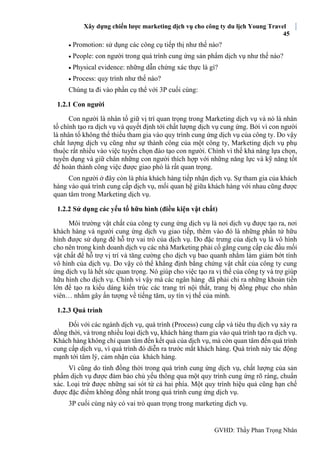 Xây dựng chiến lược marketing dịch vụ cho công ty du lịch Young Travel
45
GVHD: Thầy Phan Trọng Nhân
 Promotion: sử dụng các công cụ tiếp thị như thế nào?
 People: con người trong quá trình cung ứng sản phẩm dịch vụ như thế nào?
 Physical evidence: những dẫn chứng xác thực là gì?
 Process: quy trình như thế nào?
Chúng ta đi vào phần cụ thể với 3P cuối cùng:
1.2.1 Con người
Con người là nhân tố giữ vị trí quan trọng trong Marketing dịch vụ và nó là nhân
tố chính tạo ra dịch vụ và quyết định tới chất lượng dịch vụ cung ứng. Bởi vì con người
là nhân tố không thể thiếu tham gia vào quy trình cung ứng dịch vụ của công ty. Do vậy
chất lượng dịch vụ cũng như sự thành công của một công ty, Marketing dịch vụ phụ
thuộc rất nhiều vào việc tuyển chọn đào tạo con người. Chính vì thế khả năng lựa chọn,
tuyển dụng và giữ chân những con người thích hợp với những năng lực và kỹ năng tốt
để hoàn thành công việc được giao phó là rất quan trọng.
Con người ở đây còn là phía khách hàng tiếp nhận dịch vụ. Sự tham gia của khách
hàng vào quá trình cung cấp dịch vụ, mối quan hệ giữa khách hàng với nhau cũng được
quan tâm trong Marketing dịch vụ.
1.2.2 Sử dụng các yếu tố hữu hình (điều kiện vật chất)
Môi trường vật chất của công ty cung ứng dịch vụ là nơi dịch vụ được tạo ra, nơi
khách hàng và người cung ứng dịch vụ giao tiếp, thêm vào đó là những phần tử hữu
hình được sử dụng để hỗ trợ vai trò của dịch vụ. Do đặc trưng của dịch vụ là vô hình
cho nên trong kinh doanh dịch vụ các nhà Marketing phải cố gắng cung cấp các đầu mối
vật chất để hỗ trợ vị trí và tăng cường cho dịch vụ bao quanh nhằm làm giảm bớt tính
vô hình của dịch vụ. Do vậy có thể khẳng định bằng chứng vật chất của công ty cung
ứng dịch vụ là hết sức quan trọng. Nó giúp cho việc tạo ra vị thế của công ty và trợ giúp
hữu hình cho dịch vụ. Chính vì vậy mà các ngân hàng đã phải chi ra những khoản tiền
lớn để tạo ra kiểu dáng kiến trúc các trang trí nội thất, trang bị đồng phục cho nhân
viên… nhằm gây ấn tượng về tiếng tăm, uy tín vị thế của mình.
1.2.3 Quá trình
Đối với các ngành dịch vụ, quá trình (Process) cung cấp và tiêu thụ dịch vụ xảy ra
đồng thời, và trong nhiều loại dịch vụ, khách hàng tham gia vào quá trình tạo ra dịch vụ.
Khách hàng không chỉ quan tâm đến kết quả của dịch vụ, mà còn quan tâm đến quá trình
cung cấp dịch vụ, vì quá trình đó diễn ra trước mắt khách hàng. Quá trình này tác động
mạnh tới tâm lý, cảm nhận của khách hàng.
Vì cũng do tính đồng thời trong quá trình cung ứng dịch vụ, chất lượng của sản
phẩm dịch vụ được đảm bảo chủ yếu thông qua một quy trình cung ứng rõ ràng, chuẩn
xác. Loại trừ được những sai sót từ cả hai phía. Một quy trình hiệu quả cũng hạn chế
được đặc điểm không đồng nhất trong quá trình cung ứng dịch vụ.
3P cuối cùng này có vai trò quan trọng trong marketing dịch vụ.
 