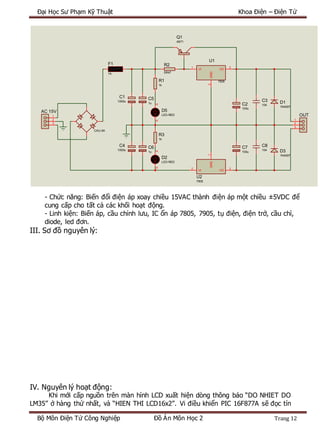 Đại Học Sư Phạm Kỹ Thuật Khoa Điện – Điện Tử
Bộ Môn Điện Tử Công Nghiệp Đồ Án Môn Học 2 Trang 12
- Chức năng: Biến đổi điện áp xoay chiều 15VAC thành điện áp một chiều ±5VDC để
cung cấp cho tất cả các khối hoạt động.
- Linh kiện: Biến áp, cầu chỉnh lưu, IC ổn áp 7805, 7905, tụ điện, điện trở, cầu chì,
diode, led đơn.
III. Sơ đồ nguyên lý:
IV. Nguyên lý hoạt động:
Khi mới cấp nguồn trên màn hình LCD xuất hiện dòng thông báo “DO NHIET DO
LM35” ở hàng thứ nhất, và “HIEN THI LCD16x2”. Vi điều khiển PIC 16F877A sẽ đọc tín
F1
1A
AK
D5
LED-RED
R1
1k
R2
0R47
VI
1
VO
3
GND
2
U1
7805
Q1
A671
C2
100u
C3
104
CAU-5A
C1
1000u
1
2
3
AC 15V
1
2
3
OUT
D1
1N4007
VI
2
VO
3
GND
1
U2
7905
C4
1000u
R3
1k
AK D2
LED-RED
C5
1u
C6
1u
C7
100u D3
1N4007
C8
104
 