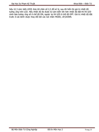 Đại Học Sư Phạm Kỹ Thuật Khoa Điện – Điện Tử
Bộ Môn Điện Tử Công Nghiệp Đồ Án Môn Học 2 Trang 13
hiệu từ 2 cảm biến LM35 đưa tới chân số 2,3 để xử lý, sau đó hiển thị giá trị nhiệt độ
tương ứng trên LCD. Nếu nhiệt độ đo được từ cảm biến lớn hơn nhiệt độ đặt thì thì LED
cảnh báo tương ứng sẽ ở chế độ ON, ngược lại thì LED ở chế độ OFF. Giá trị nhiệt độ đặt
trước ở các kênh được thay đổi bởi các nút nhấn MODE, UP,DOWN.
 