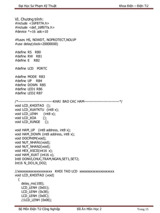 Đại Học Sư Phạm Kỹ Thuật Khoa Điện – Điện Tử
Bộ Môn Điện Tử Công Nghiệp Đồ Án Môn Học 2 Trang 15
VI. Chương trình:
#include <16F877A.h>
#include <def_16f877a.h>
#device *=16 adc=10
#fuses HS, NOWDT, NOPROTECT,NOLVP
#use delay(clock=20000000)
#define RS RB0
#define RW RB1
#define E RB2
#define LCD PORTC
#define MODE RB3
#define UP RB4
#define DOWN RB5
#define LED1 RB6
#define LED2 RB7
/*-----------------------------KHAI BAO CAC HAM-----------------------------*/
void LCD_KHOITAO ();
void LCD_XUATKTU (int8 x);
void LCD_LENH (int8 x);
void LCD_XOA ();
void LCD_XUNGE ();
void HAM_UP (int8 address, int8 x);
void HAM_DOWN (int8 address, int8 x);
void DOCPHIM(void);
void NUT_NHAN1(void);
void NUT_NHAN2(void);
void HEX_ASCII(int16 x);
void HAM_XUAT (int16 x);
Int8 DONVI,CHUC,TRAM,NGAN,SET1,SET2;
Int16 N_DO1,N_DO2;
//xxxxxxxxxxxxxxxxxxxxx KHOI TAO LCD xxxxxxxxxxxxxxxxxxxxx
void LCD_KHOITAO (void)
{
delay_ms(100);
LCD_LENH (0x01);
LCD_LENH (0x38);
LCD_LENH (0x0C);
//LCD_LENH (0x06);
 