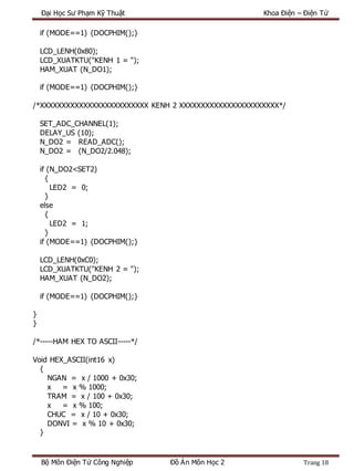 Đại Học Sư Phạm Kỹ Thuật Khoa Điện – Điện Tử
Bộ Môn Điện Tử Công Nghiệp Đồ Án Môn Học 2 Trang 18
if (MODE==1) {DOCPHIM();}
LCD_LENH(0x80);
LCD_XUATKTU("KENH 1 = ");
HAM_XUAT (N_DO1);
if (MODE==1) {DOCPHIM();}
/*XXXXXXXXXXXXXXXXXXXXXXXXX KENH 2 XXXXXXXXXXXXXXXXXXXXXXX*/
SET_ADC_CHANNEL(1);
DELAY_US (10);
N_DO2 = READ_ADC();
N_DO2 = (N_DO2/2.048);
if (N_DO2<SET2)
{
LED2 = 0;
}
else
{
LED2 = 1;
}
if (MODE==1) {DOCPHIM();}
LCD_LENH(0xC0);
LCD_XUATKTU("KENH 2 = ");
HAM_XUAT (N_DO2);
if (MODE==1) {DOCPHIM();}
}
}
/*-----HAM HEX TO ASCII-----*/
Void HEX_ASCII(int16 x)
{
NGAN = x / 1000 + 0x30;
x = x % 1000;
TRAM = x / 100 + 0x30;
x = x % 100;
CHUC = x / 10 + 0x30;
DONVI = x % 10 + 0x30;
}
 
