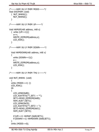 Đại Học Sư Phạm Kỹ Thuật Khoa Điện – Điện Tử
Bộ Môn Điện Tử Công Nghiệp Đồ Án Môn Học 2 Trang 19
/*-------HAM XU LY PHIM MODE-------*/
Void DOCPHIM (void)
{ NUT_NHAN1();
NUT_NHAN2();
}
/*-------HAM XU LY PHIM UP-------*/
Void HAMUP(int8 address, int8 x)
{ while (UP==1){}
x++;
WRITE_EEPROM(address,x);
LCD_XOA();
}
/*-------HAM XU LY PHIM DOWN-------*/
Void HAMDOWN(int8 address, int8 x)
{
while (DOWN==1){}
x--;
WRITE_EEPROM(address,x);
LCD_XOA();
}
/*-------HAM XU LY PHIM THU 1-------*/
void NUT_NHAN1 (void)
{
while (MODE==1) {}
LCD_XOA();
do
{
LCD_LENH(0x80);
LCD_XUATKTU("T_SET1 = *");
SET1=READ_EEPROM(0x00);
HAM_XUAT (SET1);
LCD_LENH(0xC0);
LCD_XUATKTU("T_SET2 = ");
SET2=READ_EEPROM(0x01);
HAM_XUAT (SET2);
if (UP==1) HAMUP (0x00,SET1);
if (DOWN==1) HAMDOWN (0x00,SET1);
}
while (MODE==0);
 