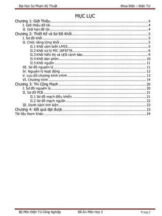 Đại Học Sư Phạm Kỹ Thuật Khoa Điện – Điện Tử
Bộ Môn Điện Tử Công Nghiệp Đồ Án Môn Học 2 Trang 2
MỤC LỤC
Chương 1: Giới Thiệu..................................................................................................4
I. Giới thiệu đề tài ..................................................................................................4
II. Giới hạn đề tài...................................................................................................4
Chương 2: Thiết Kế và Sơ Đồ Khối.............................................................................5
I. Sơ đồ khối ..........................................................................................................5
II. Chức năng từng khối .........................................................................................5
II.1 Khối cảm biến LM35.................................................................................5
II.2 Khối xử lý PIC 16F877A............................................................................6
II.3 Khối hiển thị và LED cảnh báo..................................................................9
II.4 Khối bàn phím........................................................................................ 10
II.5 Khối nguồn ............................................................................................ 11
III. Sơ đồ nguyên lý ............................................................................................. 11
IV. Nguyên lý hoạt động ...................................................................................... 12
V. Lưu đồ chương trình chính ............................................................................... 13
VI. Chương trình .................................................................................................. 14
Chương 3: Thi Công Mạch ........................................................................................ 20
I. Sơ đồ nguyên lý................................................................................................ 20
II. Sơ đồ PCB ....................................................................................................... 21
II.1 Sơ đồ mạch điều khiển .......................................................................... 21
II.2 Sơ đồ mạch nguồn................................................................................. 22
III. Danh sách linh kiện........................................................................................ 23
Chương 4: Kết quả đạt được.................................................................................... 23
Tài liệu tham khảo ....................................................................................................... 24
 