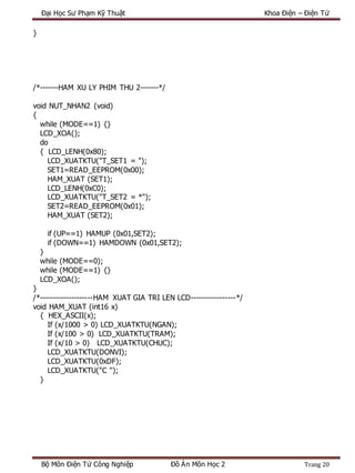 Đại Học Sư Phạm Kỹ Thuật Khoa Điện – Điện Tử
Bộ Môn Điện Tử Công Nghiệp Đồ Án Môn Học 2 Trang 20
}
/*-------HAM XU LY PHIM THU 2-------*/
void NUT_NHAN2 (void)
{
while (MODE==1) {}
LCD_XOA();
do
{ LCD_LENH(0x80);
LCD_XUATKTU("T_SET1 = ");
SET1=READ_EEPROM(0x00);
HAM_XUAT (SET1);
LCD_LENH(0xC0);
LCD_XUATKTU("T_SET2 = *");
SET2=READ_EEPROM(0x01);
HAM_XUAT (SET2);
if (UP==1) HAMUP (0x01,SET2);
if (DOWN==1) HAMDOWN (0x01,SET2);
}
while (MODE==0);
while (MODE==1) {}
LCD_XOA();
}
/*--------------------HAM XUAT GIA TRI LEN LCD-----------------*/
void HAM_XUAT (int16 x)
{ HEX_ASCII(x);
If (x/1000 > 0) LCD_XUATKTU(NGAN);
If (x/100 > 0) LCD_XUATKTU(TRAM);
If (x/10 > 0) LCD_XUATKTU(CHUC);
LCD_XUATKTU(DONVI);
LCD_XUATKTU(0xDF);
LCD_XUATKTU("C ");
}
 