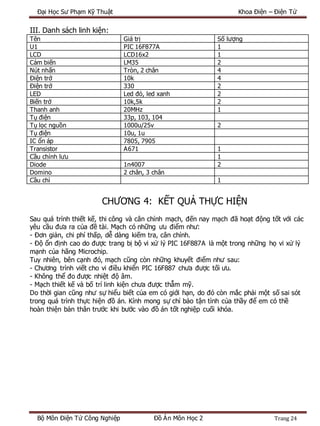Đại Học Sư Phạm Kỹ Thuật Khoa Điện – Điện Tử
Bộ Môn Điện Tử Công Nghiệp Đồ Án Môn Học 2 Trang 24
III. Danh sách linh kiện:
Tên Giá trị Số lượng
U1 PIC 16F877A 1
LCD LCD16x2 1
Cảm biến LM35 2
Nút nhấn Tròn, 2 chân 4
Điện trở 10k 4
Điện trở 330 2
LED Led đỏ, led xanh 2
Biến trở 10k,5k 2
Thanh anh 20MHz 1
Tụ điện 33p, 103, 104
Tụ lọc nguồn 1000u/25v 2
Tụ điện 10u, 1u
IC ổn áp 7805, 7905
Transistor A671 1
Cầu chỉnh lưu 1
Diode 1n4007 2
Domino 2 chân, 3 chân
Cầu chì 1
CHƯƠNG 4: KẾT QUẢ THỰC HIỆN
Sau quá trình thiết kế, thi công và cân chỉnh mạch, đến nay mạch đã hoạt động tốt với các
yêu cầu đưa ra của đề tài. Mạch có những ưu điểm như:
- Đơn giản, chi phí thấp, dễ dàng kiếm tra, cân chỉnh.
- Độ ổn định cao do được trang bị bộ vi xử lý PIC 16F887A là một trong những họ vi xử lý
mạnh của hãng Microchip.
Tuy nhiên, bên cạnh đó, mạch cũng còn những khuyết điểm như sau:
- Chương trình viết cho vi điều khiển PIC 16F887 chưa được tối ưu.
- Không thể đo được nhiệt độ âm.
- Mạch thiết kế và bố trí linh kiện chưa được thẫm mỹ.
Do thời gian cũng như sự hiểu biết của em có giới hạn, do đó còn mắc phải một số sai sót
trong quá trình thực hiện đồ án. Kính mong sự chỉ bảo tận tình của thầy để em có thề
hoàn thiện bản thân trước khi bước vào đồ án tốt nghiệp cuối khóa.
 