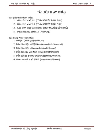 Đại Học Sư Phạm Kỹ Thuật Khoa Điện – Điện Tử
Bộ Môn Điện Tử Công Nghiệp Đồ Án Môn Học 2 Trang 25
TÀI LIỆU THAM KHẢO
Các giáo trình tham khảo:
1. Giáo trình vi xử lý 1 ( Thầy NGUYỄN ĐÌNH PHÚ )
2. Giáo trình vi xử lý 2 ( Thầy NGUYỄN ĐÌNH PHÚ )
3. Giáo trình thực tập vi xử lý (Thầy NGUYỄN ĐÌNH PHÚ)
5. Datasheet PIC 16F887A (MicroChip)
Các trang Web Tham khảo:
1. Google (www.google.com.vn)
2. Diễn đàn điện tử Việt Nam (www.dientudientu.net)
3. Diễn đàn điện tử (www.diendandientu.com)
4. Diễn đàn PIC Việt Nam (www.picvietnam.com)
5. Diễn đàn cơ điện tử (http://vagam.dieukhien.net)
6. Nhà sản xuất vi xử lý PIC (www.microchip.com)
 