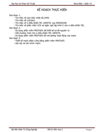 Đại Học Sư Phạm Kỹ Thuật Khoa Điện – Điện Tử
Bộ Môn Điện Tử Công Nghiệp Đồ Án Môn Học 2 Trang 3
KẾ HOẠCH THỰC HIỆN
Giai đoạn 1:
- Tìm hiểu về cảm biến nhiệt độ LM35.
- Tìm hiểu về LCD16x2.
- Tìm hiểu về vi điều khiển PIC 16F877A của MICROCHIP.
- Tìm hiểu về phần mềm CCS và ngôn ngữ lập trình C cho vi điều khiển PIC.
Giai đoạn 2:
- Sử dụng phần mềm PROTUES để thiết kế sơ đồ nguyên lý.
- Viết chương trình cho vi điều khiển PIC 16F877A.
- Sử dụng phần mềm PROTUES để mô phỏng hoạt động của mạch.
Giai đoạn 3:
- Thiết kế mạch phần cứng bằng phần mềm PROTUES.
- Lắp ráp và cân chỉnh mạch.
 