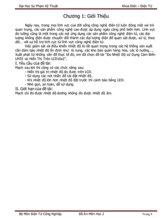 Đại Học Sư Phạm Kỹ Thuật Khoa Điện – Điện Tử
Bộ Môn Điện Tử Công Nghiệp Đồ Án Môn Học 2 Trang 4
Chương 1: Giới Thiệu
Ngày nay, trong mọi lĩnh vực của đời sống công nghệ điện tử luôn đóng một vai trò
quan trọng, các sản phẩm công nghệ cao được áp dụng ngày càng phổ biến hơn. Lĩnh vực
đo lường cũng là một trong các nơi ứng dụng các sản phẩm công nghệ điện tử, các đại
lượng không điện được chuyển đổi thành các đại lượng điện để quan sát được, xử lý, theo
dõi… với sự hỗ trợ tích cực từ lĩnh vực công nghệ điện tử.
Việc giám sát và điều khiển nhiệt độ là rất quan trọng trong các hệ thống sản xuất
cần đảm bảo nhiệt độ ổn định như: lò nung, các kho bảo quản hàng hóa, các lò nướng…..
Xuất phát từ những vấn đề thực tế đó, em đã chọn đề tài “Đo Nhiệt Độ sử Dụng Cảm Biến
LM35 và Hiển Thị Trên LCD16x2”.
I. Yêu cầu của đề tài:
Mạch sau khi thi công có các chức năng sau:
- Hiển thị giá trị nhiệt độ đo được trên LCD.
- Sử dụng các nút nhấn để cài đặt nhiệt độ.
- Khi nhiệt độ lớn hơn nhiệt độ đặt trước thì cảnh báo bằng LED.
- Nhỏ gọn, an toàn, dễ sử dụng.
II. Giới hạn của đề tài:
Mạch chỉ đo được nhiệt độ dương không đo được nhiệt độ âm.
 