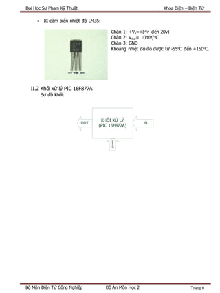 Đại Học Sư Phạm Kỹ Thuật Khoa Điện – Điện Tử
Bộ Môn Điện Tử Công Nghiệp Đồ Án Môn Học 2 Trang 6
 IC cảm biến nhiệt độ LM35:
Chân 1: +Vs=+(4v đến 20v)
Chân 2: Vout= 10mV/o
C
Chân 3: GND
Khoảng nhiệt độ đo được từ -55o
C đến +150o
C.
II.2 Khối xử lý PIC 16F877A:
Sơ đồ khối:
KHỐI XỬ LÝ
(PIC 16F877A)
OUT IN
power
 
