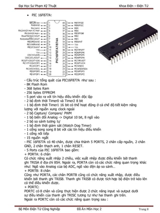 Đại Học Sư Phạm Kỹ Thuật Khoa Điện – Điện Tử
Bộ Môn Điện Tử Công Nghiệp Đồ Án Môn Học 2 Trang 8
 PIC 16F877A:
- Cấu trúc tổng quát của PIC16F877A như sau :
- 8K Flash Rom
- 368 bytes Ram
- 256 bytes EFPROM
- 5 port vào ra với tín hiệu điều khiển độc lập
- 2 bộ định thời Timer0 và Timer2 8 bit
- 1 bộ định thời Timer1 16 bit có thể hoạt động ở cả chế độ tiết kiệm năng
lượng với nguồn xung clock ngoài
- 2 bộ Capture/ Compare/ PWM
- 1 bộ biến đổi Analog -> Digital 10 bit, 8 ngõ vào
- 2 bộ so sánh tương tự
- 1 bộ định thời giám sát (Watch Dog Timer)
- 1 cổng song song 8 bit với các tín hiệu điều khiển
- 1 cổng nối tiếp
- 15 nguồn ngắt
- PIC 16F877A có 40 chân, được chia thành 5 PORTS, 2 chân cấp nguồn, 2 chân
GND, 2 chân thạch anh, 1 chân RESET.
- 5 Ports của PIC 16F877A bao gồm:
+ PORTA: 6 chân
Có chức năng xuất nhập 2 chiều, việc xuất nhệp được điều khiển bởi thanh
ghi TRISA ở địa chỉ 85H. Ngoài ra, PORTA còn có các chức năng quan trọng khác
như: Ngõ vào Analog của bộ ADC, ngõ vào đện áp so sánh…
+ PORTB: 8 chân
Cũng như PORTA, các chân PORTB cũng có chức năng xuất nhập, được điều
khiển bởi thanh ghi TRISB. Thanh ghi TRISB cò được tích hợp bộ điện trở kéo lên
có thể điều khiển được.
+ PORTC:
PORTC có 8 chân và cũng thực hiện được 2 chức năng input và output dưới
sự điều khiển của thanh ghi TRISC tương tự như hai thanh ghi trên.
Ngoài ra PORTC còn có các chức năng quan trọng sau :
 
