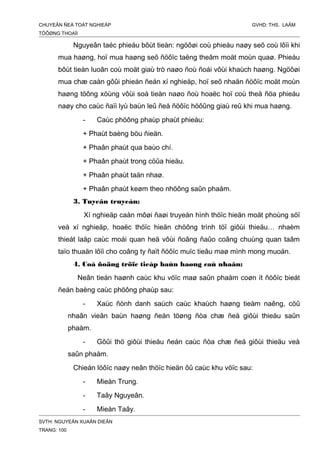 CHUYEÂN ÑEÀ TOÁT NGHIEÄP GVHD: THS. LAÂM
TÖÔØNG THOAÏI
Nguyeân taéc phieáu bôùt tieàn: ngöôøi coù phieáu naøy seõ coù lôïi khi
mua haøng, hoï mua haøng seõ ñöôïc taëng theâm moät moùn quaø. Phieáu
bôùt tieàn luoân coù moät giaù trò naøo ñoù ñoái vôùi khaùch haøng. Ngöôøi
mua chæ caàn gôûi phieán ñeán xí nghieäp, hoï seõ nhaän ñöôïc moät moùn
haøng töông xöùng vôùi soá tieàn naøo ñoù hoaëc hoï coù theå ñöa phieáu
naøy cho caùc ñaïi lyù baùn leû ñeå ñöôïc höôûng giaù reû khi mua haøng.
- Caùc phöông phaùp phaùt phieáu:
+ Phaùt baèng böu ñieän.
+ Phaân phaùt qua baùo chí.
+ Phaân phaùt trong cöûa hieäu.
+ Phaân phaùt taän nhaø.
+ Phaân phaùt keøm theo nhöõng saûn phaåm.
3. Tuyeân truyeàn:
Xí nghieäp caàn môøi ñaøi truyeàn hình thöïc hieän moät phoùng söï
veà xí nghieäp, hoaëc thöïc hieän chöông trình töï giôùi thieäu… nhaèm
thieát laäp caùc moái quan heä vôùi ñoâng ñaûo coâng chuùng quan taâm
taïo thuaän lôïi cho coâng ty ñaït ñöôïc muïc tieâu maø mình mong muoán.
4. Coå ñoäng tröïc tieáp baùn haøng caù nhaân:
Neân tieán haønh caùc khu vöïc maø saûn phaåm coøn ít ñöôïc bieát
ñeán baèng caùc phöông phaùp sau:
- Xaùc ñònh danh saùch caùc khaùch haøng tieàm naêng, cöû
nhaân vieân baùn haøng ñeán töøng ñòa chæ ñeå giôùi thieäu saûn
phaåm.
- Gôûi thö giôùi thieäu ñeán caùc ñòa chæ ñeå giôùi thieäu veà
saûn phaåm.
Chieán löôïc naøy neân thöïc hieän ôû caùc khu vöïc sau:
- Mieàn Trung.
- Taây Nguyeân.
- Mieàn Taây.
SVTH: NGUYEÃN XUAÂN DIEÂN
TRANG: 100
 