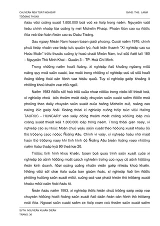 CHUYEÂN ÑEÀ TOÁT NGHIEÄP GVHD: THS. LAÂM
TÖÔØNG THOAÏI
ñaàu vôùi coâng suaát 1.800.000 boä voû xe ñaïp trong naêm. Nguyeân vaät
lieäu chính nhaäp töø coâng ty meï Michelin Phaùp. Phaàn lôùn cao su ñöôïc
ñöa veà töø ñoàn ñieàn cao su Daàu Tieáng.
Sau ngaøy Mieàn Nam hoaøn toaøn giaûi phoùng. Cuoái naêm 1976, chính
phuû tieáp nhaän vaø tieáp tuïc quaûn lyù, ñoåi teân thaønh “Xí nghieäp cao su
Hoùc Moân” tröïc thuoäc coâng ty hoaù chaát Mieàn Nam, truï sôû ñaët taïi 180
– Nguyeãn Thò Minh Khai – Quaän 3 – TP. Hoà Chí Minh.
Trong nhöõng naêm hoaït ñoäng, xí nghieäp ñaõ khoâng ngöøng môû
roäng quy moâ saûn xuaát, laø moät trong nhöõng xí nghieäp coù cô sôû hoaït
ñoäng töông ñoái oån ñònh vaø hieäu quaû. Tuy xí nghieäp gaëp khoâng ít
nhöõng khoù khaên vaø trôû ngaïi.
Naêm 1983 ñöôïc söï hoå trôû cuûa nhaø nöôùc trong vieäc töï thieát keá,
xí nghieäp cheá taïo theâm moät daây chuyeàn saûn xuaát saêm ñöôïc moâ
phoûng theo daây chuyeàn saûn xuaát cuûa haõng Michelin cuõ, naâng cao
naêng löïc gaáp ñoâi. Ñoàng thôøi xí nghieäp cuõng hôïp taùc vôùi Haõng
TAURUS - HUNGARY vaø xaây döïng theâm moät coâng xöôûng loáp coù
coâng suaát thieát keá 1.800.000 loáp trong naêm. Trong thôøi gian naøy, xí
nghieäp cao su Hoùc Moân chuû yeáu saûn xuaát theo höôùng xuaát khaåu ôû
thò tröôøng caùc nöôùc Ñoâng Aâu. Chính vì vaäy, xí nghieäp haàu nhö maát
haún thò tröôøng naøy khi tình hình ôû Ñoâng Aâu bieán ñoäng vaøo nhöõng
naêm ñaàu thaäp kyû 90 theá kæ 20.
Tröôùc tình hình khoù khaên, toaøn boä quaù trình saûn xuaát cuûa xí
nghieäp bò aûnh höôûng moät caùch nghieâm troïng coù nguy cô aûnh höôûng
ñeán kinh doanh, ñôøi soáng coâng nhaân vieân gaëp nhieàu khoù khaên.
Nhöng vôùi söï chæ ñaïo cuûa ban giaùm ñoác, xí nghieäp ñaõ tìm ñöôïc
phöông huôùng saûn xuaát môùi, cuûng coá vaø phaùt trieån thò tröôøng xuaát
khaåu môùi caân ñoái ñaàu tö.
Ñeán ñaàu naêm 1993, xí nghieäp thöïc hieän chuû tröông saép xeáp vaø
chuyeån höôùng hoaït ñoäng saûn xuaát ñaõ daãn ñeán oån ñònh thò tröôøng
noäi ñòa. Ngoaøi saûn xuaát saêm xe ñaïp coøn coù theâm saûn xuaát saêm
SVTH: NGUYEÃN XUAÂN DIEÂN
TRANG: 36
 