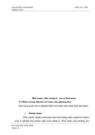 CHUYEÂN ÑEÀ TOÁT NGHIEÄP GVHD: THS. LAÂM
TÖÔØNG THOAÏI
Boä maùy cuûa coâng ty cao su hoocmon
2. Chöùc naêng nhieäm vuï cuûa caùc phoøng ban
Boä maùy quaûn lyù xí nghieäp ñöôïc toå chöùc raát chaët cheû bao goàm:
• Giaùm ñoác:
Chòu traùch nhieäm veà toaøn boä hoaït ñoäng saûn xuaát kinh doanh
cuûa xí nghieäp theo phaân caáp cuûa coâng ty. Thöïc hieän caùc phöông aùn
SVTH: NGUYEÃN XUAÂN DIEÂN
TRANG: 42
 