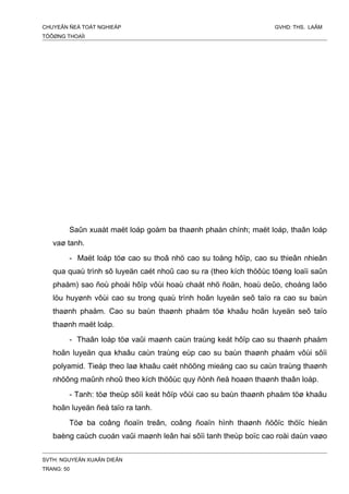 CHUYEÂN ÑEÀ TOÁT NGHIEÄP GVHD: THS. LAÂM
TÖÔØNG THOAÏI
Saûn xuaát maët loáp goàm ba thaønh phaàn chính; maët loáp, thaân loáp
vaø tanh.
- Maët loáp töø cao su thoâ nhö cao su toång hôïp, cao su thieân nhieân
qua quaù trình sô luyeän caét nhoû cao su ra (theo kích thöôùc töøng loaïi saûn
phaåm) sao ñoù phoái hôïp vôùi hoaù chaát nhö ñoän, hoaù deûo, choáng laõo
löu huyønh vôùi cao su trong quaù trình hoãn luyeän seõ taïo ra cao su baùn
thaønh phaåm. Cao su baùn thaønh phaåm töø khaâu hoãn luyeän seõ taïo
thaønh maët loáp.
- Thaân loáp töø vaûi maønh caùn traùng keát hôïp cao su thaønh phaåm
hoãn luyeän qua khaâu caùn traùng eùp cao su baùn thaønh phaåm vôùi sôïi
polyamid. Tieáp theo laø khaâu caét nhöõng mieáng cao su caùn traùng thaønh
nhöõng maûnh nhoû theo kích thöôùc quy ñònh ñeå hoaøn thaønh thaân loáp.
- Tanh: töø theùp sôïi keát hôïp vôùi cao su baùn thaønh phaåm töø khaâu
hoãn luyeän ñeå taïo ra tanh.
Töø ba coâng ñoaïn treân, coâng ñoaïn hình thaønh ñöôïc thöïc hieän
baèng caùch cuoán vaûi maønh leân hai sôïi tanh theùp boïc cao roài daùn vaøo
SVTH: NGUYEÃN XUAÂN DIEÂN
TRANG: 50
 