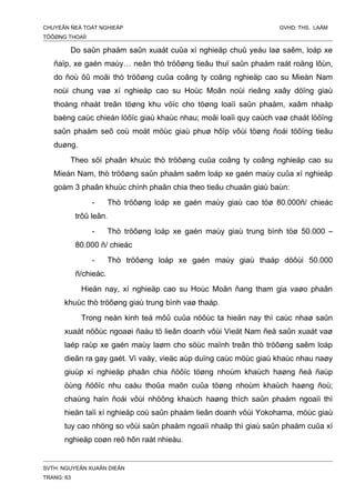 CHUYEÂN ÑEÀ TOÁT NGHIEÄP GVHD: THS. LAÂM
TÖÔØNG THOAÏI
Do saûn phaåm saûn xuaát cuûa xí nghieäp chuû yeáu laø saêm, loáp xe
ñaïp, xe gaén maùy… neân thò tröôøng tieâu thuï saûn phaåm raát roäng lôùn,
do ñoù ôû moãi thò tröôøng cuûa coâng ty coâng nghieäp cao su Mieàn Nam
noùi chung vaø xí nghieäp cao su Hoùc Moân noùi rieâng xaây döïng giaù
thoáng nhaát treân töøng khu vöïc cho töøng loaïi saûn phaåm, xaâm nhaäp
baèng caùc chieán löôïc giaù khaùc nhau; moãi loaïi quy caùch vaø chaát löôïng
saûn phaåm seõ coù moät möùc giaù phuø hôïp vôùi töøng ñoái töôïng tieâu
duøng.
Theo söï phaân khuùc thò tröôøng cuûa coâng ty coâng nghieäp cao su
Mieàn Nam, thò tröôøng saûn phaåm saêm loáp xe gaén maùy cuûa xí nghieäp
goàm 3 phaân khuùc chính phaân chia theo tieâu chuaån giaù baùn:
- Thò tröôøng loáp xe gaén maùy giaù cao töø 80.000ñ/ chieác
trôû leân.
- Thò tröôøng loáp xe gaén maùy giaù trung bình töø 50.000 –
80.000 ñ/ chieác
- Thò tröôøng loáp xe gaén maùy giaù thaáp döôùi 50.000
ñ/chieác.
Hieän nay, xí nghieäp cao su Hoùc Moân ñang tham gia vaøo phaân
khuùc thò tröôøng giaù trung bình vaø thaáp.
Trong neàn kinh teá môû cuûa nöôùc ta hieän nay thì caùc nhaø saûn
xuaát nöôùc ngoaøi ñaàu tö lieân doanh vôùi Vieät Nam ñeå saûn xuaát vaø
laép raùp xe gaén maùy laøm cho söùc maïnh treân thò tröôøng saêm loáp
dieãn ra gay gaét. Vì vaäy, vieäc aùp duïng caùc möùc giaù khaùc nhau naøy
giuùp xí nghieäp phaân chia ñöôïc töøng nhoùm khaùch haøng ñeå ñaùp
öùng ñöôïc nhu caàu thoûa maõn cuûa töøng nhoùm khaùch haøng ñoù;
chaúng haïn ñoái vôùi nhöõng khaùch haøng thích saûn phaåm ngoaïi thì
hieän taïi xí nghieäp coù saûn phaåm lieân doanh vôùi Yokohama, möùc giaù
tuy cao nhöng so vôùi saûn phaåm ngoaïi nhaäp thì giaù saûn phaåm cuûa xí
nghieäp coøn reõ hôn raát nhieàu.
SVTH: NGUYEÃN XUAÂN DIEÂN
TRANG: 63
 