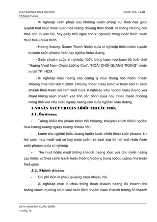CHUYEÂN ÑEÀ TOÁT NGHIEÄP GVHD: THS. LAÂM
TÖÔØNG THOAÏI
Xí nghieäp caàn phaûi coù nhöõng bieän phaùp cuï theå ñeå giaûi
quyeát toát caùc moái quan heä coâng chuùng then choát, vì coâng chuùng coù
theå taïo thuaän lôïi, hay gaây trôû ngaïi cho xí nghieäp trong vieäc thöïc hieän
muïc tieâu cuûa mình.
- Haøng thaùng, Ñoaøn Thanh Nieân cuûa xí nghieäp thöïc hieän tuyeân
truyeàn saûn phaåm ñeán tay ngöôøi tieâu duøng.
- Saûn phaåm cuûa xí nghieäp ñöôïc tröng baøy vaø baùn ôû hoäi chôï
“Haøng Vieät Nam Chaát Löôïng Cao”, “HOÄI CHÔÏ QUANG TRUNG” dieãn
ra taïi TP. HCM.
- Xí nghieäp noùi rieâng vaø coâng ty noùi chung ñaõ ñöôïc nhaän
chöùng chæ ISO 9001: 2000. Chöùng nhaän naøy ñöôïc in treân bao bì saûn
phaåm theå hieän söï cam keát cuûa xí nghieäp vôùi ngöôøi tieâu duøng veà
chaát löôïng saûn phaåm vaø tính oån ñònh cuûa noù thoaû maõn nhöõng
mong ñôïi vaø nhu caàu ngaøy caøng cao cuûa ngöôøi tieâu duøng.
5.NHAÄN XEÙT CHIEÁN LÖÔÏC CHIEÂU THÒ:
5.1. Öu ñieåm:
- Taêng ñöôïc thò phaàn treân thò tröôøng, khuyeán khích ñöôïc ngöôøi
mua haøng caøng ngaøy caøng nhieàu hôn.
- Laøm cho ngöôøi tieâu duøng luoân luoân nhôù ñeán saûn phaåm, khi
hoï caàn mua moät voû xe hay moät saêm xe baát kyø thì hoï seõ nhôù ñeán
saûn phaåm cuûa xí nghieäp.
- Thu huùt ñöôïc moät löôïng khaùch haøng lôùn veà cho mình naâng
cao ñöôïc vò theá caïnh tranh treân thöông tröôøng trong nöôùc cuõng nhö treân
theá giôùi.
5.2. Nhöôïc ñieåm:
- Chi phí lôùn vì phaûi quaûng caùo nhieàu nôi.
- Xí nghieäp chæ lo chuù troïng ñeán khaùch haøng ôû thaønh thò
baèng caùch quaûng caùo vôùi muïc ñích nhaém vaøo khaùch haøng ôû thaønh
SVTH: NGUYEÃN XUAÂN DIEÂN
TRANG: 78
 