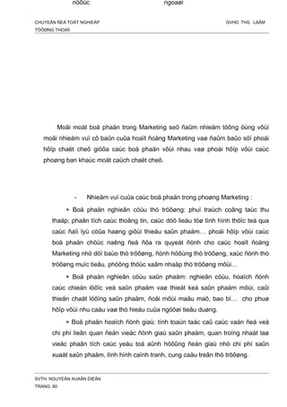 CHUYEÂN ÑEÀ TOÁT NGHIEÄP GVHD: THS. LAÂM
TÖÔØNG THOAÏI
Moãi moät boä phaän trong Marketing seõ ñaûm nhieäm töông öùng vôùi
moãi nhieäm vuï cô baûn cuûa hoaït ñoäng Marketing vaø ñaûm baûo söï phoái
hôïp chaët cheõ giöõa caùc boä phaän vôùi nhau vaø phoái hôïp vôùi caùc
phoøng ban khaùc moät caùch chaët cheõ.
- Nhieäm vuï cuûa caùc boä phaän trong phoøng Marketing :
+ Boä phaän nghieân cöùu thò tröôøng: phuï traùch coâng taùc thu
thaäp; phaân tích caùc thoâng tin, caùc döõ lieäu töø tình hình thöïc teá qua
caùc ñaïi lyù cöûa haøng giôùi thieäu saûn phaåm… phoái hôïp vôùi caùc
boä phaän chöùc naêng ñeå ñöa ra quyeát ñònh cho caùc hoaït ñoäng
Marketing nhö döï baùo thò tröôøng, ñònh höôùng thò tröôøng, xaùc ñònh thò
tröôøng muïc tieâu, phöông thöùc xaâm nhaäp thò tröôøng môùi…
+ Boä phaän nghieân cöùu saûn phaåm: nghieân cöùu, hoaïch ñònh
caùc chieán löôïc veà saûn phaåm vaø thieát keá saûn phaåm môùi, caûi
thieän chaát löôïng saûn phaåm, ñoåi môùi maãu maõ, bao bì… cho phuø
hôïp vôùi nhu caàu vaø thò hieáu cuûa ngöôøi tieâu duøng.
+ Boä phaän hoaïch ñònh giaù: tính toaùn taác caû caùc vaán ñeà veà
chi phí lieân quan ñeán vieäc ñònh giaù saûn phaåm, quan troïng nhaát laø
vieäc phaân tích caùc yeáu toá aûnh höôûng ñeán giaù nhö chi phí saûn
xuaát saûn phaåm, tình hình caïnh tranh, cung caàu treân thò tröôøng.
SVTH: NGUYEÃN XUAÂN DIEÂN
TRANG: 80
nöôùc ngoaøi
 