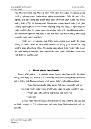 CHUYEÂN ÑEÀ TOÁT NGHIEÄP GVHD: THS. LAÂM
TÖÔØNG THOAÏI
vôùi khaùch haøng vaø khaèng ñònh mình vôùi theá giôùi, xí nghieäp phaûi
khoâng ngöøng hoaøn thieän chaát löôïng saûn phaåm; ñaàu tö vaøo coâng
ngheä, taïo söï ñoàng boä giöõa caùc daây chuyeàn saûn xuaát vôùi nhau,
naâng leân böôùc töï ñoäng hoaù. Hieän nay, coâng ngheä treân theá giôùi
khoâng ngöøng phaùt trieån, muoán baét kòp nhòp ñoä naøy, xí nghieäp phaûi
caäp nhaät thoâng tin haøng ngaøy ôû maïng, baùo chí… ñeå khoâng ngöøng
hoïc hoûi kinh nghieäm vaø ñaàu tö ñeå ñoåi môùi kyõ thuaät, maùy moùc daây
chuyeàn moät caùch lieân tuïc.
- Hieän nay, xí nghieäp chæ thöïc hieän coâng taùc quaûn trò chaát
löôïng ôû khaâu kieåm tra saûn phaåm tröôùc khi ñoùng goùi, hình thöùc naøy
khoâng coøn phuø hôïp nöõa. Xí nghieäp caàn phaûi thöïc hieän vieäc kieåm
tra chaát löôïng ñoàng boä, töùc laø kieåm tra töø khaâu thieát keá, saûn xuaát
vaø dòch vuï sau khi baùn.
♦ Bieän phaùp tieán haønh:
Cuøng vôùi coâng ty, xí nghieäp neân thaønh laäp ban quaûn trò chaát
löôïng, ban naøy coù nhieäm vuï xaây döïng moät heä thoáng kieåm tra chaát
löôïng ñoàng boä. Ban naøy ñöôïc phoù giaùm ñoác kyõ thuaät quaûn lyù.
- Tieán haønh nghieân cöùu giaûm ñoä maøi moøn cho voû xe:
Ñoä maøi moøn cuûa voû xe phuï thuoäc vaøo hai yeáu toá chính sau:
•Phaàn cao su hoãn hôïp ñeå taïo ra beà maët voû.
•Maãu gai.
Cao su hoãn hôïp chuû yeáu ñöôïc taïo bôûi cao su toång hôïp vaø cao
su thieân nhieân, do ñoù ta haõy xem xeùt caùc ñaëc ñieåm cuûa hai loaïi cao
su naøy:
SVTH: NGUYEÃN XUAÂN DIEÂN
TRANG: 84
 