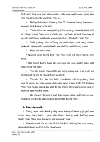 CHUYEÂN ÑEÀ TOÁT NGHIEÄP GVHD: THS. LAÂM
TÖÔØNG THOAÏI
hình aûnh ñeïp vaø teân saûn phaåm, caâu noùi ngaén goïn, giuùp cho
moïi ngöôøi deã nhôù vaø thaáy may leï.
- Baûng hieäu ñeøn: thöôøng ñaët ôû choå cao, baèng ñeøn neon,
ôø caùc tænh thaønh phoá lôùn.
- Trieån laõm: laø moät phöông thöùc quaûng caùo ñaët bieät bôûi
vì coâng chuùng ñeán xem vì thieän chí. Hoï ñeán vì thích thuù hay vì
quyeàn lôïi thöông maïi hoaëc vì coù caûm tình vôùi nhaõn hieäu ñoù.
- Vaät quaûng caùo: thöôøng laø moät moùn quaø taëng nhaèm
gaây aán töôïng ñeán ngöôøi nhaän vaø nhöõng ngöôøi xung quanh.
- Baùo chí: coù 2 loaïi:
+ Quaûng caùo baèng baøi vôû: muïc ñích laø keùo ngöôøi xem
baùo.
+ Rao haøng baèng baùo chí, taïi muïc rao vaët nhaèm lieân keát
giöõa cung vaø caàu.
- Truyeàn thanh: chöa ñöôïc aùp duïng roäng raõi, chæ phuïc vuï
cho khaùch haøng ôû noâng thoân laø chính.
- Truyeàn hình : laø hình thöùc phoå bieán, noäi dung phong phuù
vaø ña daïng, do vieäc caïnh tranh caùc saûn phaåm treân thò tröôøng
Vieät Nam ngaøy caøng gay gaét do ñoù chi phí cho quaûng caùo cuûa xí
nghieäp ngaøy caøng taêng.
- Xe khaùch: Casumina ñaõ thöïc hieän treân moät loaïi xe taxi,
ngoaøi ra xí nghieäp coøn quaûng caùo treân baêng roân…
2. Khuyeán maõi :
- Taëng quaø maãu khoâng laáy tieàn, taëng taïi lieäu quyù giaù veà
moùn haøng ñang baùn… giuùp cho khaùch haøng luoân höôùng vaøo
nhaõn hieäu ñöôïc giôùi thieäu khi coù dòp caàn mua.
- Khuyeán maõi ñöa ra caùc hình thöùc kích thích ngöôøi mua haøng:
phieáu bôùt tieàn laø hình thöùc phoå bieán.
SVTH: NGUYEÃN XUAÂN DIEÂN
TRANG: 99
 