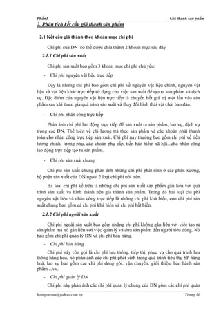 Phần1                                                               Giá thành sản phẩm
2. Phân tích kết cấu giá thành sản phẩm

 2.1 Kết cấu giá thành theo khoản mục chi phí

       Chi phí của DN có thể được chia thành 2 khoản mục sau đây
  2.1.1 Chi phí sản xuất

       Chi phí sản xuất bao gồm 3 khoản mục chi phí chủ yếu:
   -    Chi phí nguyên vật liệu trực tiếp

      Ðây là những chi phí bao gồm chi phí về nguyên vật liệu chính, nguyên vật
liệu và vật liệu khác trực tiếp sử dụng cho việc sản xuất để tạo ra sản phẩm và dịch
vụ. Ðặc điểm của nguyên vật liệu trực tiếp là chuyển hết giá trị một lần vào sản
phẩm sau khi tham gia quá trình sản xuất và thay đổi hình thái vật chất ban đầu.

   -    Chi phí nhân công trực tiếp

     Phản ánh chi phí lao động trực tiếp để sản xuất ra sản phẩm, lao vụ, dịch vụ
trong các DN. Thể hiện về chi lương trả theo sản phẩm và các khoản phải thanh
toán cho nhân công trực tiếp sản xuất. Chi phí này thường bao gồm chi phí về tiền
lương chính, lương phụ, các khoản phụ cấp, tiền bảo hiểm xã hội...cho nhân công
lao động trực tiếp tạo ra sản phẩm.

   -    Chi phí sản xuất chung

     Chi phí sản xuất chung phản ánh những chi phí phát sinh ở các phân xưởng,
bộ phận sản xuất của DN ngoài 2 loại chi phí nói trên.
      Ba loại chi phí kể trên là những chi phí sản xuất sản phẩm gắn liền với quá
trình sản xuất và hình thành nên giá thành sản phẩm. Trong đó hai loại chi phí
nguyên vật liệu và nhân công trực tiếp là những chi phí khả biến, còn chi phí sản
xuất chung bao gồm cả chi phí khả biến và chi phí bất biến.
  2.1.2 Chi phí ngoài sản xuất

     Chi phí ngoài sản xuất bao gồm những chi phí không gắn liền với việc tạo ra
sản phẩm mà nó gắn liên với việc quản lý và đưa sản phẩm đến người tiêu dùng. Nó
bao gồm chi phí quản lý DN và chi phí bán hàng.
   -    Chi phí bán hàng
     Chi phí này còn gọi là chi phí lưu thông, tiếp thị, phục vụ cho quá trình lưu
thông hàng hoá, nó phản ánh các chi phí phát sinh trong quá trình tiêu thụ SP hàng
hoá, lao vụ bao gồm các chi phí đóng gói, vận chuyển, giới thiệu, bảo hành sản
phẩm ...vv.
   -    Chi phí quản lý DN
       Chi phí này phản ánh các chi phí quản lý chung của DN gồm các chi phí quản
hoingoteam@yahoo.com.vn                                                     Trang 10
 