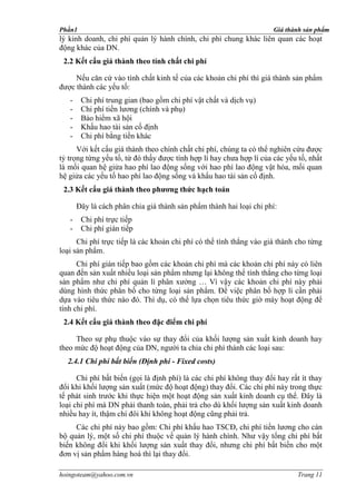 Phần1                                                                 Giá thành sản phẩm
lý kinh doanh, chi phí quản lý hành chính, chi phí chung khác liên quan các hoạt
động khác của DN.
 2.2 Kết cấu giá thành theo tính chất chi phí

     Nếu căn cứ vào tính chất kinh tế của các khoản chi phí thì giá thành sản phẩm
được thành các yếu tố:
   -    Chi phí trung gian (bao gồm chi phí vật chất và dịch vụ)
   -    Chi phí tiền lương (chính và phụ)
   -    Bảo hiểm xã hội
   -    Khấu hao tài sản cố định
   -    Chi phí bằng tiền khác
      Với kết cấu giá thành theo chính chất chi phí, chúng ta có thể nghiên cứu được
tỷ trọng từng yếu tố, từ đó thấy được tính hợp lí hay chưa hợp lí của các yếu tố, nhất
là mối quan hệ giửa hao phí lao động sống với hao phí lao động vật hóa, mối quan
hệ giửa các yếu tố hao phí lao động sống và khấu hao tài sản cố định.
 2.3 Kết cấu giá thành theo phương thức hạch toán

       Đây là cách phân chia giá thành sản phẩm thành hai loại chi phí:
   -    Chi phí trực tiếp
   -    Chi phí gián tiếp
      Chi phí trực tiếp là các khoản chi phí có thể tính thẳng vào giá thành cho từng
loại sản phẩm.
      Chi phí gián tiếp bao gồm các khoản chi phí mà các khoản chi phí này có liên
quan đến sản xuất nhiều loại sản phẩm nhưng lại không thể tính thẳng cho từng loại
sản phẩm như chi phí quản lí phân xưởng … Vì vậy các khoản chi phí này phải
dùng hình thức phân bố cho từng loại sản phẩm. Để việc phân bố hợp lí cần phải
dựa vào tiêu thức nào đó. Thí dụ, có thể lựa chọn tiêu thức giờ máy hoạt động để
tính chi phí.
 2.4 Kết cấu giá thành theo đặc điểm chi phí

     Theo sự phụ thuộc vào sự thay đổi của khối lượng sản xuất kinh doanh hay
theo mức độ hoạt động của DN, người ta chia chi phí thành các loại sau:
  2.4.1 Chi phí bất biến (Ðịnh phí - Fixed costs)

      Chi phí bất biến (gọi là định phí) là các chi phí không thay đổi hay rất ít thay
đổi khi khối lượng sản xuất (mức độ hoạt động) thay đổi. Các chi phí này trong thực
tế phát sinh trước khi thực hiện một hoạt động sản xuất kinh doanh cụ thể. Ðây là
loại chi phí mà DN phải thanh toán, phải trả cho dù khối lượng sản xuất kinh doanh
nhiều hay ít, thậm chí đôi khi không hoạt động cũng phải trả.
     Các chi phí này bao gồm: Chi phí khấu hao TSCĐ, chi phí tiền lương cho cán
bộ quản lý, một số chi phí thuộc về quản lý hành chính. Như vậy tổng chi phí bất
biến không đổi khi khối lượng sản xuất thay đổi, nhưng chi phí bất biến cho một
đơn vị sản phẩm hàng hoá thì lại thay đổi.

hoingoteam@yahoo.com.vn                                                       Trang 11
 