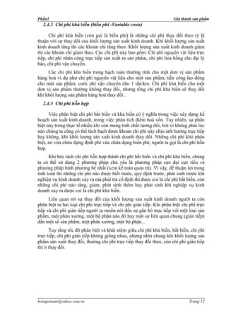 Phần1                                                                  Giá thành sản phẩm
  2.4.2 Chi phí khả biến (biến phí -Variable costs)

      Chi phí khả biến (còn gọi là biến phí) là những chi phí thay đổi theo tỷ lệ
thuận với sự thay đổi của khối lượng sản xuất kinh doanh. Khi khối lượng sản xuất
kinh doanh tăng thì các khoản chi tăng theo. Khối lượng sản xuất kinh doanh giảm
thì các khoản chi giảm theo. Các chi phí này bao gồm: Chi phí nguyên vật liệu trực
tiếp, chi phí nhân công trực tiếp sản xuất ra sản phẩm, chi phí hoa hồng cho đại lý
bán, chi phí vận chuyển.
     Các chi phí khả biến trong hạch toán thường tính cho một đơn vị sản phẩm
hàng hoá ví dụ như chi phí nguyên vật liệu cho một sản phẩm, tiền công lao động
cho một sản phẩm, cước phí vận chuyển cho 1 tấn/km. Chi phí khả biến cho một
đơn vị sản phẩm thường không thay đổi, nhưng tổng chi phí khả biến sẽ thay đổi
khi khối lượng sản phẩm hàng hoá thay đổi .
  2.4.3 Chi phí hỗn hợp

      Việc phân biệt chi phí bất biến và khả biến có ý nghĩa trong việc xây dựng kế
hoạch sản xuất kinh doanh, trong việc phân tích điểm hoà vốn. Tuy nhiên, sự phân
biệt này trong thực tế nhiều khi còn mang tính chất tương đối, bởi vì không phải lúc
nào chúng ta cũng có thể tách bạch được khoản chi phí này chịu ảnh hưởng trực tiếp
hay không, khi khối lượng sản xuất kinh doanh thay đổi. Những chi phí khó phân
biệt, nó vừa chứa đựng định phí vừa chứa đựng biến phí; người ta gọi là chi phí hỗn
hợp.
      Khi bóc tách chi phí hỗn hợp thành chi phí bất biến và chi phí khả biến, chúng
ta có thể sử dụng 2 phương pháp chủ yếu là phương pháp cực đại cực tiểu và
phương pháp bình phương bé nhất (xem kế toán quản trị). Vì vậy, để thuận lợi trong
tính toán thì những chi phí nào được biết trước, quy định trước, phát sinh trước khi
nghiệp vụ kinh doanh xảy ra mà phải trả cố định thì được coi là chi phí bất biến, còn
những chi phí nào tăng, giảm, phát sinh thêm hay phát sinh khi nghiệp vụ kinh
doanh xảy ra được coi là chi phí khả biến.
      Liên quan tới sự thay đổi của khối lượng sản xuất kinh doanh người ta còn
phân biệt ra hai loại chi phí trực tiếp và chi phí gián tiếp. Khi phân biệt chi phí trực
tiếp và chi phí gián tiếp người ta muốn nói đến sự gắn bó trực tiếp với một loại sản
phẩm, một phân xưởng, một bộ phận nào đó hay một sự liên quan chung (gián tiếp)
đến một số sản phẩm, một phân xưởng, một bộ phận...
       Tuy rằng tốc độ phân biệt và khái niệm giữa chi phí khả biến, bất biến, chi phí
trực tiếp, chi phí gián tiếp không giống nhau, nhưng nhìn chung khi khối lượng sản
phẩm sản xuất thay đổi, thường chi phí trực tiếp thay đổi theo, còn chi phí gián tiếp
thì ít thay đổi.




hoingoteam@yahoo.com.vn                                                        Trang 12
 