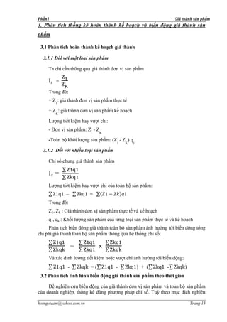 Phần1                                                              Giá thành sản phẩm
3. Phân tích thống kê hoàn thành kế hoạch và biến động giá thành sản
phẩm

 3.1 Phân tích hoàn thành kế hoạch giá thành

  3.1.1 Đối với một loại sản phẩm

     Ta chỉ cần thông qua giá thành đơn vị sản phẩm

     Iz =
     Trong đó:
     + Z : giá thành đơn vị sản phẩm thực tế
        1

     + Z : giá thành đơn vị sản phẩm kế hoạch
        K

     Lượng tiết kiệm hay vượt chi:
     - Đơn vị sản phẩm: Z - Z
                          1     K

     -Toàn bộ khối lượng sản phẩm: (Z - Z ) q
                                       1   K    1

  3.1.2 Đối với nhiều loại sản phẩm

     Chỉ số chung giá thành sản phẩm

     Iz =
     Lượng tiết kiệm hay vượt chi của toàn bộ sản phẩm:
             –            =
     Trong đó:
     Z1, Zk : Giá thành đơn vị sản phẩm thực tế và kế hoạch
     q1, qk : Khối lượng sản phẩm của từng loại sản phẩm thực tế và kế hoạch
     Phân tích biến động giá thành toàn bộ sản phẩm ảnh hưởng tới biến động tổng
chi phí giá thành toàn bộ sản phẩm thông qua hệ thống chỉ số:

                  =            x
     Và xác định lượng tiết kiệm hoặc vượt chi ảnh hưởng tới biến động:
              -           =(           -            ) + (      -          )
 3.2 Phân tích tình hình biến động giá thành sản phẩm theo thời gian

     Để nghiên cứu biến động của giá thành đơn vị sản phẩm và toàn bộ sản phẩm
của doanh nghiệp, thống kê dùng phương pháp chỉ số. Tuỳ theo mục đích nghiên

hoingoteam@yahoo.com.vn                                                       Trang 13
 