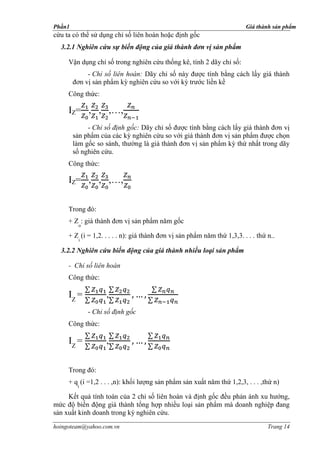 Phần1                                                                    Giá thành sản phẩm
cứu ta có thể sử dụng chỉ số liên hoàn hoặc định gốc
  3.2.1 Nghiên cứu sự biến động của giá thành đơn vị sản phẩm

     Vận dụng chỉ số trong nghiên cứu thống kê, tính 2 dãy chỉ số:
             - Chỉ số liên hoàn: Dãy chỉ số này được tính bằng cách lấy giá thành
        đơn vị sản phẩm kỳ nghiên cứu so với kỳ trước liền kề
     Công thức:

     IZ= , , ,…,
             - Chỉ số định gốc: Dãy chỉ số được tính bằng cách lấy giá thành đơn vị
        sản phẩm của các kỳ nghiên cứu so với giá thành đơn vị sản phẩm được chọn
        làm gốc so sánh, thường là giá thành đơn vị sản phẩm kỳ thứ nhất trong dãy
        số nghiên cứu.
     Công thức:

     IZ= , , ,…,

     Trong đó:
     + Z : giá thành đơn vị sản phẩm năm gốc
          o

     + Z (i = 1,2. . . . . n): giá thành đơn vị sản phẩm năm thứ 1,3,3. . . . thứ n..
          i

  3.2.2 Nghiên cứu biến động của giá thành nhiều loại sản phẩm

     - Chỉ số liên hoàn
     Công thức:

     IZ =           ,
              - Chỉ số định gốc
     Công thức:

     IZ =           ,

     Trong đó:
     + q (i =1,2 . . . ,n): khối lượng sản phẩm sản xuất năm thứ 1,2,3, . . . ,thứ n)
         i

     Kết quả tính toán của 2 chỉ số liên hoàn và định gốc đều phản ánh xu hướng,
mức độ biến động giá thành tổng hợp nhiều loại sản phẩm mà doanh nghiệp đang
sản xuất kinh doanh trong kỳ nghiên cứu.
hoingoteam@yahoo.com.vn                                                           Trang 14
 