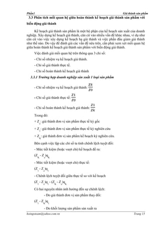 Phần1                                                             Giá thành sản phẩm
 3.3 Phân tích mối quan hệ giữa hoàn thành kế hoạch giá thành sản phẩm với
biến động giá thành

     Kế hoạch giá thành sản phẩm là một bộ phận của kế hoạch sản xuất của doanh
nghiệp. Xây dựng kế hoạch giá thành, căn cứ vào nhiều vấn đề khác nhau, ví dụ như
căn cứ vào việc xây dựng kế hoạch hạ giá thành và việc phấn đấu giảm giá thành
như thế nào. Do vậy để đánh giá các vấn đề nêu trên, cần phải xem xét mối quan hệ
giữa hoàn thành kế hoạch giá thành sản phẩm với biến động giá thành.
     Việc đánh giá mối quan hệ trên thông qua 3 chỉ số:
     - Chỉ số nhiệm vụ kế hoạch giá thành.
     - Chỉ số giá thành thực tế.
     - Chỉ số hoàn thành kế hoạch giá thành
  3.3.1 Trường hợp doanh nghiệp sản xuất 1 loại sản phẩm

     - Chỉ số nhiệm vụ kế hoạch giá thành:

     - Chỉ số giá thành thực tế:

     - Chỉ số hoàn thành kế hoạch giá thành:

     Trong đó:
     + Z : giá thành đơn vị sản phẩm thực tế kỳ gốc
            o

     + Z : giá thành đơn vị sản phẩm thực tế kỳ nghiên cứu
            1

     + Z : giá thành đơn vị sản phẩm kế hoạch kỳ nghiên cứu.
            K

     Bên cạnh việc lập các chỉ số ta tính chênh lệch tuyệt đối:
     - Mức tiết kiệm (hoặc vượt chi) kế hoạch đề ra:
     (Z - Z )q
        K       o   K

     - Mức tiết kiệm (hoặc vượt chi) thực tế:
     (Z - Z )q
        1       o   1

     - Chênh lệch tuyệt đối giữa thực tế so với kế hoạch
     (Z - Z )q - (Z - Z )q
        1       o   1   K   o   K

     Có hai nguyên nhân ảnh hưởng đến sự chênh lệch:
                - Do giá thành đơn vị sản phẩm thay đổi:
     (Z - Z )q
        1       K   1

                - Do khối lượng sản phẩm sản xuất ra
hoingoteam@yahoo.com.vn                                                  Trang 15
 