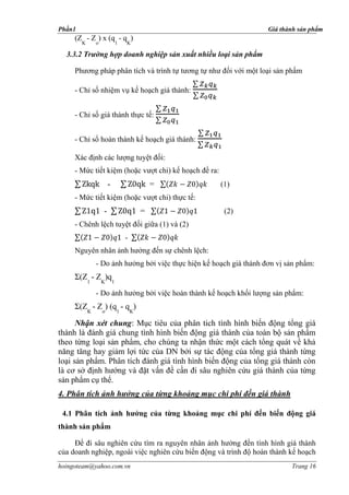 Phần1                                                             Giá thành sản phẩm
     (Z - Z ) x (q - q )
        K   o           1   K

  3.3.2 Trường hợp doanh nghiệp sản xuất nhiều loại sản phẩm

     Phương pháp phân tích và trình tự tương tự như đối với một loại sản phẩm

     - Chỉ số nhiệm vụ kế hoạch giá thành:


     - Chỉ số giá thành thực tế:


     - Chỉ số hoàn thành kế hoạch giá thành:

     Xác định các lượng tuyệt đối:
     - Mức tiết kiệm (hoặc vượt chi) kế hoạch đề ra:
                    -               =                  (1)
     - Mức tiết kiệm (hoặc vượt chi) thực tế:
                -               =                       (2)
     - Chênh lệch tuyệt đối giữa (1) và (2)
                            -
     Nguyên nhân ảnh hưởng đến sự chênh lệch:
            - Do ảnh hưởng bởi việc thực hiện kế hoạch giá thành đơn vị sản phẩm:
     Σ(Z1 - ZK)q1
            - Do ảnh hưởng bởi việc hoàn thành kế hoạch khối lượng sản phẩm:
     Σ(ZK - Zo) (q1 - qK)

      Nhận xét chung: Mục tiêu của phân tich tình hình biến động tổng giá
thành là đánh giá chung tình hình biến động giá thành của toàn bộ sản phẩm
theo từng loại sản phẩm, cho chúng ta nhận thức một cách tổng quát về khả
năng tăng hay giảm lợi tức của DN bởi sự tác động của tổng giá thành từng
loại sản phẩm. Phân tích đánh giá tình hình biến động của tổng giá thành còn
là cơ sở định hướng và đặt vấn đề cần đi sâu nghiên cứu giá thành của từng
sản phẩm cụ thể.
4. Phân tích ảnh hưởng của từng khoảng mục chi phí đến giá thành

 4.1 Phân tích ảnh hưởng của từng khoảng mục chi phí đến biến động giá
thành sản phẩm

     Để đi sâu nghiên cứu tìm ra nguyên nhân ảnh hưởng đến tình hình giá thành
của doanh nghiệp, ngoài việc nghiên cứu biến động và trình độ hoàn thành kế hoạch
hoingoteam@yahoo.com.vn                                                  Trang 16
 